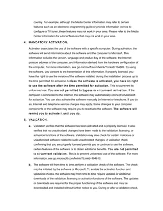 country. For example, although the Media Center information may refer to certain
      features such as an electronic programming guide or provide information on how to
      configure a TV tuner, these features may not work in your area. Please refer to the Media
      Center information for a list of features that may not work in your area.

4. MANDATORY ACTIVATION.

  Activation associates the use of the software with a specific computer. During activation, the
  software will send information about the software and the computer to Microsoft. This
  information includes the version, language and product key of the software, the Internet
  protocol address of the computer, and information derived from the hardware configuration of
  the computer. For more information, see go.microsoft.com/fwlink/?Linkid=104609. By using
  the software, you consent to the transmission of this information. If properly licensed, you
  have the right to use the version of the software installed during the installation process up to
  the time permitted for activation. Unless the software is activated, you have no right
  to use the software after the time permitted for activation. This is to prevent its
  unlicensed use. You are not permitted to bypass or circumvent activation. If the
  computer is connected to the Internet, the software may automatically connect to Microsoft
  for activation. You can also activate the software manually by Internet or telephone. If you do
  so, Internet and telephone service charges may apply. Some changes to your computer
  components or the software may require you to reactivate the software. The software will
  remind you to activate it until you do.

5. VALIDATION.

  a. Validation verifies that the software has been activated and is properly licensed. It also
      verifies that no unauthorized changes have been made to the validation, licensing, or
      activation functions of the software. Validation may also check for certain malicious or
      unauthorized software related to such unauthorized changes. A validation check
      confirming that you are properly licensed permits you to continue to use the software,
      certain features of the software or to obtain additional benefits. You are not permitted
      to circumvent validation. This is to prevent unlicensed use of the software. For more
      information, see go.microsoft.com/fwlink/?Linkid=104610.

  b. The software will from time to time perform a validation check of the software. The check
      may be initiated by the software or Microsoft. To enable the activation function and
      validation checks, the software may from time to time require updates or additional
      downloads of the validation, licensing or activation functions of the software. The updates
      or downloads are required for the proper functioning of the software and may be
      downloaded and installed without further notice to you. During or after a validation check,
 