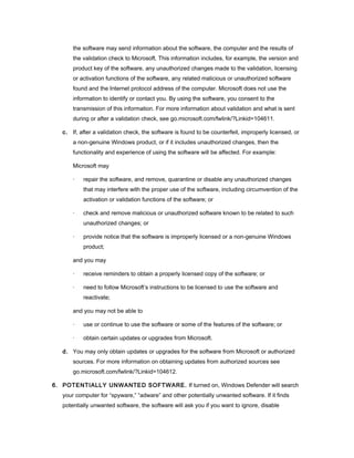 the software may send information about the software, the computer and the results of
       the validation check to Microsoft. This information includes, for example, the version and
       product key of the software, any unauthorized changes made to the validation, licensing
       or activation functions of the software, any related malicious or unauthorized software
       found and the Internet protocol address of the computer. Microsoft does not use the
       information to identify or contact you. By using the software, you consent to the
       transmission of this information. For more information about validation and what is sent
       during or after a validation check, see go.microsoft.com/fwlink/?Linkid=104611.

   c. If, after a validation check, the software is found to be counterfeit, improperly licensed, or
       a non-genuine Windows product, or if it includes unauthorized changes, then the
       functionality and experience of using the software will be affected. For example:

       Microsoft may

       ·   repair the software, and remove, quarantine or disable any unauthorized changes
           that may interfere with the proper use of the software, including circumvention of the
           activation or validation functions of the software; or

       ·   check and remove malicious or unauthorized software known to be related to such
           unauthorized changes; or

       ·   provide notice that the software is improperly licensed or a non-genuine Windows
           product;

       and you may

       ·   receive reminders to obtain a properly licensed copy of the software; or

       ·   need to follow Microsoft’s instructions to be licensed to use the software and
           reactivate;

       and you may not be able to

       ·   use or continue to use the software or some of the features of the software; or

       ·   obtain certain updates or upgrades from Microsoft.

   d. You may only obtain updates or upgrades for the software from Microsoft or authorized
       sources. For more information on obtaining updates from authorized sources see
       go.microsoft.com/fwlink/?Linkid=104612.

6. POTENTIALLY UNWANTED SOFTWARE. If turned on, Windows Defender will search
   your computer for “spyware,” “adware” and other potentially unwanted software. If it finds
   potentially unwanted software, the software will ask you if you want to ignore, disable
 