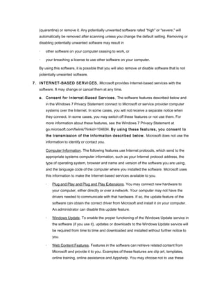(quarantine) or remove it. Any potentially unwanted software rated “high” or “severe,” will
   automatically be removed after scanning unless you change the default setting. Removing or
   disabling potentially unwanted software may result in

   ·   other software on your computer ceasing to work, or

   ·   your breaching a license to use other software on your computer.

   By using this software, it is possible that you will also remove or disable software that is not
   potentially unwanted software.

7. INTERNET-BASED SERVICES. Microsoft provides Internet-based services with the
   software. It may change or cancel them at any time.

   a. Consent for Internet-Based Services. The software features described below and
       in the Windows 7 Privacy Statement connect to Microsoft or service provider computer
       systems over the Internet. In some cases, you will not receive a separate notice when
       they connect. In some cases, you may switch off these features or not use them. For
       more information about these features, see the Windows 7 Privacy Statement at
       go.microsoft.com/fwlink/?linkid=104604. By using these features, you consent to
       the transmission of the information described below. Microsoft does not use the
       information to identify or contact you.

       Computer Information. The following features use Internet protocols, which send to the
       appropriate systems computer information, such as your Internet protocol address, the
       type of operating system, browser and name and version of the software you are using,
       and the language code of the computer where you installed the software. Microsoft uses
       this information to make the Internet-based services available to you.

       ·   Plug and Play and Plug and Play Extensions. You may connect new hardware to
           your computer, either directly or over a network. Your computer may not have the
           drivers needed to communicate with that hardware. If so, the update feature of the
           software can obtain the correct driver from Microsoft and install it on your computer.
           An administrator can disable this update feature.

       ·   Windows Update. To enable the proper functioning of the Windows Update service in
           the software (if you use it), updates or downloads to the Windows Update service will
           be required from time to time and downloaded and installed without further notice to
           you.

       ·   Web Content Features. Features in the software can retrieve related content from
           Microsoft and provide it to you. Examples of these features are clip art, templates,
           online training, online assistance and Appshelp. You may choose not to use these
 