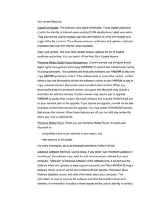 web content features.

·   Digital Certificates. The software uses digital certificates. These digital certificates
    confirm the identity of Internet users sending X.509 standard encrypted information.
    They also can be used to digitally sign files and macros, to verify the integrity and
    origin of the file contents. The software retrieves certificates and updates certificate
    revocation lists over the Internet, when available.

·   Auto Root Update. The Auto Root Update feature updates the list of trusted
    certificate authorities. You can switch off the Auto Root Update feature.

·   Windows Media Digital Rights Management. Content owners use Windows Media
    digital rights management technology (WMDRM) to protect their intellectual property,
    including copyrights. This software and third party software use WMDRM to play and
    copy WMDRM-protected content. If the software fails to protect the content, content
    owners may ask Microsoft to revoke the software’s ability to use WMDRM to play or
    copy protected content. Revocation does not affect other content. When you
    download licenses for protected content, you agree that Microsoft may include a
    revocation list with the licenses. Content owners may require you to upgrade
    WMDRM to access their content. Microsoft software that includes WMDRM will ask
    for your consent prior to the upgrade. If you decline an upgrade, you will not be able
    to access content that requires the upgrade. You may switch off WMDRM features
    that access the Internet. When these features are off, you can still play content for
    which you have a valid license.

·   Windows Media Player. When you use Windows Media Player, it checks with
    Microsoft for

    ·   compatible online music services in your region; and

    ·   new versions of the player.

    For more information, go to go.microsoft.com/fwlink/?linkid=104605.

·   Malicious Software Removal. During setup, if you select “Get important updates for
    installation”, the software may check for and remove certain malware from your
    computer. “Malware” is malicious software. If the software runs, it will remove the
    Malware listed and updated at www.support.microsoft.com/?kbid=890830. During a
    Malware check, a report will be sent to Microsoft with specific information about
    Malware detected, errors, and other information about your computer. This
    information is used to improve the software and other Microsoft products and
    services. No information included in these reports will be used to identify or contact
 