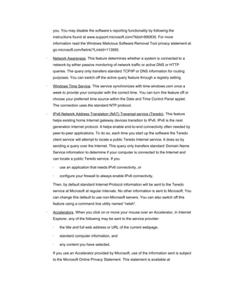 you. You may disable the software’s reporting functionality by following the
    instructions found at www.support.microsoft.com/?kbid=890830. For more
    information read the Windows Malicious Software Removal Tool privacy statement at
    go.microsoft.com/fwlink/?LinkId=113995.

·   Network Awareness. This feature determines whether a system is connected to a
    network by either passive monitoring of network traffic or active DNS or HTTP
    queries. The query only transfers standard TCP/IP or DNS information for routing
    purposes. You can switch off the active query feature through a registry setting.

·   Windows Time Service. This service synchronizes with time.windows.com once a
    week to provide your computer with the correct time. You can turn this feature off or
    choose your preferred time source within the Date and Time Control Panel applet.
    The connection uses the standard NTP protocol.

·   IPv6 Network Address Translation (NAT) Traversal service (Teredo). This feature
    helps existing home Internet gateway devices transition to IPv6. IPv6 is the next
    generation Internet protocol. It helps enable end-to-end connectivity often needed by
    peer-to-peer applications. To do so, each time you start up the software the Teredo
    client service will attempt to locate a public Teredo Internet service. It does so by
    sending a query over the Internet. This query only transfers standard Domain Name
    Service information to determine if your computer is connected to the Internet and
    can locate a public Teredo service. If you

    ·   use an application that needs IPv6 connectivity, or

    ·   configure your firewall to always enable IPv6 connectivity,

    Then, by default standard Internet Protocol information will be sent to the Teredo
    service at Microsoft at regular intervals. No other information is sent to Microsoft. You
    can change this default to use non-Microsoft servers. You can also switch off this
    feature using a command line utility named “netsh”.

·   Accelerators. When you click on or move your mouse over an Accelerator, in Internet
    Explorer, any of the following may be sent to the service provider:

    ·   the title and full web address or URL of the current webpage,

    ·   standard computer information, and

    ·   any content you have selected.

    If you use an Accelerator provided by Microsoft, use of the information sent is subject
    to the Microsoft Online Privacy Statement. This statement is available at
 