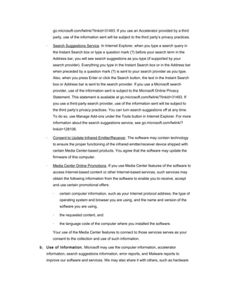 go.microsoft.com/fwlink/?linkid=31493. If you use an Accelerator provided by a third
       party, use of the information sent will be subject to the third party’s privacy practices.

   ·   Search Suggestions Service. In Internet Explorer, when you type a search query in
       the Instant Search box or type a question mark (?) before your search term in the
       Address bar, you will see search suggestions as you type (if supported by your
       search provider). Everything you type in the Instant Search box or in the Address bar
       when preceded by a question mark (?) is sent to your search provider as you type.
       Also, when you press Enter or click the Search button, the text in the Instant Search
       box or Address bar is sent to the search provider. If you use a Microsoft search
       provider, use of the information sent is subject to the Microsoft Online Privacy
       Statement. This statement is available at go.microsoft.com/fwlink/?linkid=31493. If
       you use a third-party search provider, use of the information sent will be subject to
       the third party’s privacy practices. You can turn search suggestions off at any time.
       To do so, use Manage Add-ons under the Tools button in Internet Explorer. For more
       information about the search suggestions service, see go.microsoft.com/fwlink/?
       linkid=128106.

   ·   Consent to Update Infrared Emitter/Receiver. The software may contain technology
       to ensure the proper functioning of the infrared emitter/receiver device shipped with
       certain Media Center-based products. You agree that the software may update the
       firmware of this computer.

   ·   Media Center Online Promotions. If you use Media Center features of the software to
       access Internet-based content or other Internet-based services, such services may
       obtain the following information from the software to enable you to receive, accept
       and use certain promotional offers:

       ·   certain computer information, such as your Internet protocol address, the type of
           operating system and browser you are using, and the name and version of the
           software you are using,

       ·   the requested content, and

       ·   the language code of the computer where you installed the software.

       Your use of the Media Center features to connect to those services serves as your
       consent to the collection and use of such information.

b. Use of Information. Microsoft may use the computer information, accelerator
   information, search suggestions information, error reports, and Malware reports to
   improve our software and services. We may also share it with others, such as hardware
 