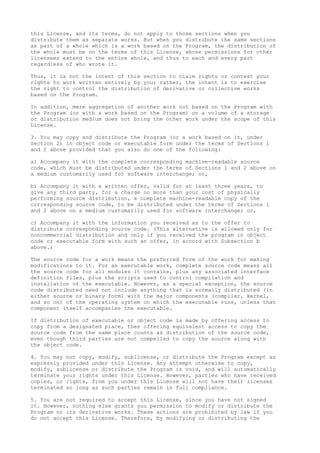 this License, and its terms, do not apply to those sections when you
distribute them as separate works. But when you distribute the same sections
as part of a whole which is a work based on the Program, the distribution of
the whole must be on the terms of this License, whose permissions for other
licensees extend to the entire whole, and thus to each and every part
regardless of who wrote it.
Thus, it is not the intent of this section to claim rights or contest your
rights to work written entirely by you; rather, the intent is to exercise
the right to control the distribution of derivative or collective works
based on the Program.
In addition, mere aggregation of another work not based on the Program with
the Program (or with a work based on the Program) on a volume of a storage
or distribution medium does not bring the other work under the scope of this
License.
3. You may copy and distribute the Program (or a work based on it, under
Section 2) in object code or executable form under the terms of Sections 1
and 2 above provided that you also do one of the following:
a) Accompany it with the complete corresponding machine-readable source
code, which must be distributed under the terms of Sections 1 and 2 above on
a medium customarily used for software interchange; or,
b) Accompany it with a written offer, valid for at least three years, to
give any third party, for a charge no more than your cost of physically
performing source distribution, a complete machine-readable copy of the
corresponding source code, to be distributed under the terms of Sections 1
and 2 above on a medium customarily used for software interchange; or,
c) Accompany it with the information you received as to the offer to
distribute corresponding source code. (This alternative is allowed only for
noncommercial distribution and only if you received the program in object
code or executable form with such an offer, in accord with Subsection b
above.)
The source code for a work means the preferred form of the work for making
modifications to it. For an executable work, complete source code means all
the source code for all modules it contains, plus any associated interface
definition files, plus the scripts used to control compilation and
installation of the executable. However, as a special exception, the source
code distributed need not include anything that is normally distributed (in
either source or binary form) with the major components (compiler, kernel,
and so on) of the operating system on which the executable runs, unless that
component itself accompanies the executable.
If distribution of executable or object code is made by offering access to
copy from a designated place, then offering equivalent access to copy the
source code from the same place counts as distribution of the source code,
even though third parties are not compelled to copy the source along with
the object code.
4. You may not copy, modify, sublicense, or distribute the Program except as
expressly provided under this License. Any attempt otherwise to copy,
modify, sublicense or distribute the Program is void, and will automatically
terminate your rights under this License. However, parties who have received
copies, or rights, from you under this License will not have their licenses
terminated so long as such parties remain in full compliance.
5. You are not required to accept this License, since you have not signed
it. However, nothing else grants you permission to modify or distribute the
Program or its derivative works. These actions are prohibited by law if you
do not accept this License. Therefore, by modifying or distributing the
 