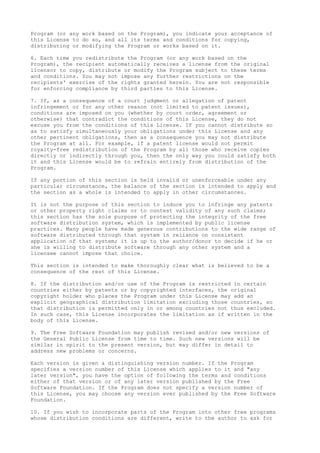 Program (or any work based on the Program), you indicate your acceptance of
this License to do so, and all its terms and conditions for copying,
distributing or modifying the Program or works based on it.
6. Each time you redistribute the Program (or any work based on the
Program), the recipient automatically receives a license from the original
licensor to copy, distribute or modify the Program subject to these terms
and conditions. You may not impose any further restrictions on the
recipients' exercise of the rights granted herein. You are not responsible
for enforcing compliance by third parties to this License.
7. If, as a consequence of a court judgment or allegation of patent
infringement or for any other reason (not limited to patent issues),
conditions are imposed on you (whether by court order, agreement or
otherwise) that contradict the conditions of this License, they do not
excuse you from the conditions of this License. If you cannot distribute so
as to satisfy simultaneously your obligations under this License and any
other pertinent obligations, then as a consequence you may not distribute
the Program at all. For example, if a patent license would not permit
royalty-free redistribution of the Program by all those who receive copies
directly or indirectly through you, then the only way you could satisfy both
it and this License would be to refrain entirely from distribution of the
Program.
If any portion of this section is held invalid or unenforceable under any
particular circumstance, the balance of the section is intended to apply and
the section as a whole is intended to apply in other circumstances.
It is not the purpose of this section to induce you to infringe any patents
or other property right claims or to contest validity of any such claims;
this section has the sole purpose of protecting the integrity of the free
software distribution system, which is implemented by public license
practices. Many people have made generous contributions to the wide range of
software distributed through that system in reliance on consistent
application of that system; it is up to the author/donor to decide if he or
she is willing to distribute software through any other system and a
licensee cannot impose that choice.
This section is intended to make thoroughly clear what is believed to be a
consequence of the rest of this License.
8. If the distribution and/or use of the Program is restricted in certain
countries either by patents or by copyrighted interfaces, the original
copyright holder who places the Program under this License may add an
explicit geographical distribution limitation excluding those countries, so
that distribution is permitted only in or among countries not thus excluded.
In such case, this License incorporates the limitation as if written in the
body of this License.
9. The Free Software Foundation may publish revised and/or new versions of
the General Public License from time to time. Such new versions will be
similar in spirit to the present version, but may differ in detail to
address new problems or concerns.
Each version is given a distinguishing version number. If the Program
specifies a version number of this License which applies to it and "any
later version", you have the option of following the terms and conditions
either of that version or of any later version published by the Free
Software Foundation. If the Program does not specify a version number of
this License, you may choose any version ever published by the Free Software
Foundation.
10. If you wish to incorporate parts of the Program into other free programs
whose distribution conditions are different, write to the author to ask for
 