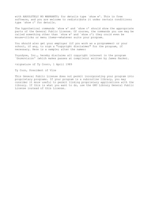with ABSOLUTELY NO WARRANTY; for details type `show w'. This is free
software, and you are welcome to redistribute it under certain conditions;
type `show c' for details.
The hypothetical commands `show w' and `show c' should show the appropriate
parts of the General Public License. Of course, the commands you use may be
called something other than `show w' and `show c'; they could even be
mouse-clicks or menu items--whatever suits your program.
You should also get your employer (if you work as a programmer) or your
school, if any, to sign a "copyright disclaimer" for the program, if
necessary. Here is a sample; alter the names:
Yoyodyne, Inc., hereby disclaims all copyright interest in the program
`Gnomovision' (which makes passes at compilers) written by James Hacker.
<signature of Ty Coon>, 1 April 1989
Ty Coon, President of Vice
This General Public License does not permit incorporating your program into
proprietary programs. If your program is a subroutine library, you may
consider it more useful to permit linking proprietary applications with the
library. If this is what you want to do, use the GNU Library General Public
License instead of this License.
 