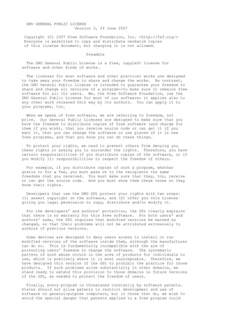 GNU GENERAL PUBLIC LICENSE
Version 3, 29 June 2007
Copyright (C) 2007 Free Software Foundation, Inc. <http://fsf.org/>
Everyone is permitted to copy and distribute verbatim copies
of this license document, but changing it is not allowed.
Preamble
The GNU General Public License is a free, copyleft license for
software and other kinds of works.
The licenses for most software and other practical works are designed
to take away your freedom to share and change the works. By contrast,
the GNU General Public License is intended to guarantee your freedom to
share and change all versions of a program--to make sure it remains free
software for all its users. We, the Free Software Foundation, use the
GNU General Public License for most of our software; it applies also to
any other work released this way by its authors. You can apply it to
your programs, too.
When we speak of free software, we are referring to freedom, not
price. Our General Public Licenses are designed to make sure that you
have the freedom to distribute copies of free software (and charge for
them if you wish), that you receive source code or can get it if you
want it, that you can change the software or use pieces of it in new
free programs, and that you know you can do these things.
To protect your rights, we need to prevent others from denying you
these rights or asking you to surrender the rights. Therefore, you have
certain responsibilities if you distribute copies of the software, or if
you modify it: responsibilities to respect the freedom of others.
For example, if you distribute copies of such a program, whether
gratis or for a fee, you must pass on to the recipients the same
freedoms that you received. You must make sure that they, too, receive
or can get the source code. And you must show them these terms so they
know their rights.
Developers that use the GNU GPL protect your rights with two steps:
(1) assert copyright on the software, and (2) offer you this License
giving you legal permission to copy, distribute and/or modify it.
For the developers' and authors' protection, the GPL clearly explains
that there is no warranty for this free software. For both users' and
authors' sake, the GPL requires that modified versions be marked as
changed, so that their problems will not be attributed erroneously to
authors of previous versions.
Some devices are designed to deny users access to install or run
modified versions of the software inside them, although the manufacturer
can do so. This is fundamentally incompatible with the aim of
protecting users' freedom to change the software. The systematic
pattern of such abuse occurs in the area of products for individuals to
use, which is precisely where it is most unacceptable. Therefore, we
have designed this version of the GPL to prohibit the practice for those
products. If such problems arise substantially in other domains, we
stand ready to extend this provision to those domains in future versions
of the GPL, as needed to protect the freedom of users.
Finally, every program is threatened constantly by software patents.
States should not allow patents to restrict development and use of
software on general-purpose computers, but in those that do, we wish to
avoid the special danger that patents applied to a free program could
 