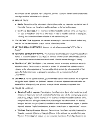 that compete with the applicable .NET Component, provided it complies with the same conditions set
forth at go.microsoft.com/fwlink/?LinkID=66406.
10. BACKUP COPY.
a. Media. If you acquired the software on a disc or other media, you may make one backup copy of
the media. You may use it only to reinstall the software on the licensed computer.
b. Electronic Download. If you purchased and downloaded the software online, you may make
one copy of the software on a disc or other media in order to install the software on a computer.
You may also use it to reinstall the software on the licensed computer.
11. DOCUMENTATION. Any person that has valid access to your computer or internal network may
copy and use the documentation for your internal, reference purposes.
12. NOT FOR RESALE SOFTWARE. You may not sell software marked as “NFR” or “Not for
Resale.”
13. ACADEMIC EDITION SOFTWARE. You must be a “Qualified Educational User” to use software
marked as “Academic Edition” or “AE.” If you do not know whether you are a Qualified Educational
User, visit www.microsoft.com/education or contact the Microsoft affiliate serving your country.
14. GEOGRAPHIC RESTRICTIONS. If the software is marked as requiring activation in a specific
geographic region, then you are only permitted to activate this software in the geographic region
indicated on the software packaging. You may not be able to activate the software outside of that
region. For further information on geographic restrictions, visit go.microsoft.com/fwlink/?
LinkId=141397.
15. UPGRADES. To use upgrade software, you must first be licensed for the software that is eligible for
the upgrade. Upon upgrade, this agreement takes the place of the agreement for the software you
upgraded from. After you upgrade, you may no longer use the software you upgraded from.
16. PROOF OF LICENSE.
a. Genuine Proof of License. If you acquired the software on a disc or other media, your proof
of license is the genuine Microsoft certificate of authenticity label with the accompanying genuine
product key, and your proof of purchase. If you purchased and downloaded the software online,
your proof of license is the genuine Microsoft product key for the software which you received
with your purchase, and your proof of purchase from an authorized electronic supplier of genuine
Microsoft software. Proof of purchase may be subject to verification by your merchant’s records.
b. Windows Anytime Upgrade License. If you upgrade the software using Windows Anytime
Upgrade, your proof of license is the proof of license for the software you upgraded from, your
Windows Anytime Upgrade product key and your proof of purchase. Proof of purchase may be
 