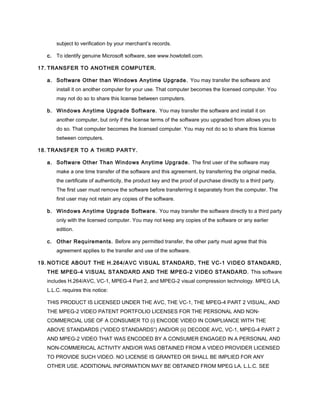 subject to verification by your merchant’s records.
c. To identify genuine Microsoft software, see www.howtotell.com.
17. TRANSFER TO ANOTHER COMPUTER.
a. Software Other than Windows Anytime Upgrade. You may transfer the software and
install it on another computer for your use. That computer becomes the licensed computer. You
may not do so to share this license between computers.
b. Windows Anytime Upgrade Software. You may transfer the software and install it on
another computer, but only if the license terms of the software you upgraded from allows you to
do so. That computer becomes the licensed computer. You may not do so to share this license
between computers.
18. TRANSFER TO A THIRD PARTY.
a. Software Other Than Windows Anytime Upgrade. The first user of the software may
make a one time transfer of the software and this agreement, by transferring the original media,
the certificate of authenticity, the product key and the proof of purchase directly to a third party.
The first user must remove the software before transferring it separately from the computer. The
first user may not retain any copies of the software.
b. Windows Anytime Upgrade Software. You may transfer the software directly to a third party
only with the licensed computer. You may not keep any copies of the software or any earlier
edition.
c. Other Requirements. Before any permitted transfer, the other party must agree that this
agreement applies to the transfer and use of the software.
19. NOTICE ABOUT THE H.264/AVC VISUAL STANDARD, THE VC-1 VIDEO STANDARD,
THE MPEG-4 VISUAL STANDARD AND THE MPEG-2 VIDEO STANDARD. This software
includes H.264/AVC, VC-1, MPEG-4 Part 2, and MPEG-2 visual compression technology. MPEG LA,
L.L.C. requires this notice:
THIS PRODUCT IS LICENSED UNDER THE AVC, THE VC-1, THE MPEG-4 PART 2 VISUAL, AND
THE MPEG-2 VIDEO PATENT PORTFOLIO LICENSES FOR THE PERSONAL AND NON-
COMMERCIAL USE OF A CONSUMER TO (i) ENCODE VIDEO IN COMPLIANCE WITH THE
ABOVE STANDARDS (“VIDEO STANDARDS”) AND/OR (ii) DECODE AVC, VC-1, MPEG-4 PART 2
AND MPEG-2 VIDEO THAT WAS ENCODED BY A CONSUMER ENGAGED IN A PERSONAL AND
NON-COMMERICAL ACTIVITY AND/OR WAS OBTAINED FROM A VIDEO PROVIDER LICENSED
TO PROVIDE SUCH VIDEO. NO LICENSE IS GRANTED OR SHALL BE IMPLIED FOR ANY
OTHER USE. ADDITIONAL INFORMATION MAY BE OBTAINED FROM MPEG LA, L.L.C. SEE
 
