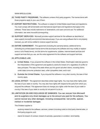 WWW.MPEGLA.COM.
20. THIRD PARTY PROGRAMS. The software contains third party programs. The license terms with
those programs apply to your use of them.
21. EXPORT RESTRICTIONS. The software is subject to United States export laws and regulations.
You must comply with all domestic and international export laws and regulations that apply to the
software. These laws include restrictions on destinations, end users and end use. For additional
information, see www.microsoft.com/exporting.
22. SUPPORT SERVICES. Microsoft provides support services for the software as described at
www.support.microsoft.com/common/international.aspx. If you are using software that is not properly
licensed, you will not be entitled to receive support services.
23. ENTIRE AGREEMENT. This agreement (including the warranty below), additional terms
(including any printed-paper license terms that accompany the software and may modify or replace
some or all of these terms), and the terms for supplements, updates, Internet-based services and
support services that you use, are the entire agreement for the software and support services.
24. APPLICABLE LAW.
a. United States. If you acquired the software in the United States, Washington state law governs
the interpretation of this agreement and applies to claims for breach of it, regardless of conflict of
laws principles. The laws of the state where you live govern all other claims, including claims
under state consumer protection laws, unfair competition laws, and in tort.
b. Outside the United States. If you acquired the software in any other country, the laws of that
country apply.
25. LEGAL EFFECT. This agreement describes certain legal rights. You may have other rights under
the laws of your state or country. You may also have rights with respect to the party from whom you
acquired the software. This agreement does not change your rights under the laws of your state or
country if the laws of your state or country do not permit it to do so.
26. LIMITATION ON AND EXCLUSION OF DAMAGES. You can recover from Microsoft
and its suppliers only direct damages up to the amount you paid for the software. You
cannot recover any other damages, including consequential, lost profits, special,
indirect or incidental damages.
This limitation applies to
· anything related to the software, services, content (including code) on third party Internet sites, or
third party programs; and
· claims for breach of contract, breach of warranty, guarantee or condition, strict liability,
 