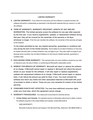 ************************************************************************
LIMITED WARRANTY
A. LIMITED WARRANTY. If you follow the instructions and the software is properly licensed, the
software will perform substantially as described in the Microsoft materials that you receive in or with
the software.
B. TERM OF WARRANTY; WARRANTY RECIPIENT; LENGTH OF ANY IMPLIED
WARRANTIES. The limited warranty covers the software for one year after acquired
by the first user. If you receive supplements, updates, or replacement software during
that year, they will be covered for the remainder of the warranty or 30 days,
whichever is longer. If the first user transfers the software, the remainder of the warranty will apply
to the recipient.
To the extent permitted by law, any implied warranties, guarantees or conditions last
only during the term of the limited warranty. Some states do not allow limitations on how long
an implied warranty lasts, so these limitations may not apply to you. They also might not apply to you
because some countries may not allow limitations on how long an implied warranty, guarantee or
condition lasts.
C. EXCLUSIONS FROM WARRANTY. This warranty does not cover problems caused by your acts
(or failures to act), the acts of others, or events beyond Microsoft’s reasonable control.
D. REMEDY FOR BREACH OF WARRANTY. Microsoft will repair or replace the software
at no charge. If Microsoft cannot repair or replace it, Microsoft will refund the amount
shown on your receipt for the software. It will also repair or replace supplements,
updates and replacement software at no charge. If Microsoft cannot repair or replace
them, it will refund the amount you paid for them, if any. You must uninstall the
software and return any media and other associated materials to Microsoft with proof
of purchase to obtain a refund. These are your only remedies for breach of the limited
warranty.
E. CONSUMER RIGHTS NOT AFFECTED. You may have additional consumer rights
under your local laws, which this agreement cannot change.
F. WARRANTY PROCEDURES. You need proof of purchase for warranty service.
1. United States and Canada. For warranty service or information about how to obtain a refund
for software acquired in the United States and Canada, contact Microsoft at
· (800) MICROSOFT;
· Microsoft Customer Service and Support, One Microsoft Way, Redmond, WA 98052-6399; or
 
