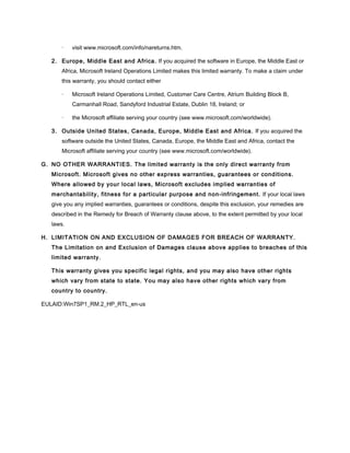 · visit www.microsoft.com/info/nareturns.htm.
2. Europe, Middle East and Africa. If you acquired the software in Europe, the Middle East or
Africa, Microsoft Ireland Operations Limited makes this limited warranty. To make a claim under
this warranty, you should contact either
· Microsoft Ireland Operations Limited, Customer Care Centre, Atrium Building Block B,
Carmanhall Road, Sandyford Industrial Estate, Dublin 18, Ireland; or
· the Microsoft affiliate serving your country (see www.microsoft.com/worldwide).
3. Outside United States, Canada, Europe, Middle East and Africa. If you acquired the
software outside the United States, Canada, Europe, the Middle East and Africa, contact the
Microsoft affiliate serving your country (see www.microsoft.com/worldwide).
G. NO OTHER WARRANTIES. The limited warranty is the only direct warranty from
Microsoft. Microsoft gives no other express warranties, guarantees or conditions.
Where allowed by your local laws, Microsoft excludes implied warranties of
merchantability, fitness for a particular purpose and non-infringement. If your local laws
give you any implied warranties, guarantees or conditions, despite this exclusion, your remedies are
described in the Remedy for Breach of Warranty clause above, to the extent permitted by your local
laws.
H. LIMITATION ON AND EXCLUSION OF DAMAGES FOR BREACH OF WARRANTY.
The Limitation on and Exclusion of Damages clause above applies to breaches of this
limited warranty.
This warranty gives you specific legal rights, and you may also have other rights
which vary from state to state. You may also have other rights which vary from
country to country.
EULAID:Win7SP1_RM.2_HP_RTL_en-us
 