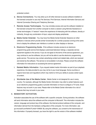 protected content.
e. Device Connections. You may allow up to 20 other devices to access software installed on
the licensed computer to use only File Services, Print Services, Internet Information Services and
Internet Connection Sharing and Telephony Services.
f. Remote Access Technologies. You may remotely access and use the software installed on
the licensed computer from another computer to share a session using Remote Assistance or
similar technologies. A “session” means the experience of interacting with the software, directly or
indirectly, through any combination of input, output and display peripherals.
g. Media Center Extender. You may have five Media Center Extender Sessions (or other
software or devices which provide similar functionality for a similar purpose) running at the same
time to display the software user interface or content on other displays or devices.
h. Electronic Programming Guide. If the software includes access to an electronic
programming guide service that displays customized television listings, a separate service
agreement applies to the service. If you do not agree to the terms of the service agreement, you
may continue to use the software, but you will not be able to use the electronic programming
guide service. The service may contain advertising content and related data, which are received
and stored by the software. The service is not available in all areas. Please consult the software
information for instructions on accessing the service agreement.
i. Related Media Information. If you request related media information as part of your playback
experience, the data provided to you may not be in your local language. Some countries or
regions have laws and regulations which may restrict or limit your ability to access certain types
of content.
j. Worldwide Use of the Media Center. Media Center is not designed for use in every
country. For example, although the Media Center information may refer to certain features such
as an electronic programming guide or provide information on how to configure a TV tuner, these
features may not work in your area. Please refer to the Media Center information for a list of
features that may not work in your area.
4. MANDATORY ACTIVATION.
Activation associates the use of the software with a specific computer. During activation, the software
will send information about the software and the computer to Microsoft. This information includes the
version, language and product key of the software, the Internet protocol address of the computer, and
information derived from the hardware configuration of the computer. For more information, see
go.microsoft.com/fwlink/?Linkid=104609. By using the software, you consent to the transmission of
this information. If properly licensed, you have the right to use the version of the software installed
 