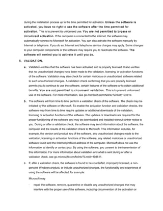 during the installation process up to the time permitted for activation. Unless the software is
activated, you have no right to use the software after the time permitted for
activation. This is to prevent its unlicensed use. You are not permitted to bypass or
circumvent activation. If the computer is connected to the Internet, the software may
automatically connect to Microsoft for activation. You can also activate the software manually by
Internet or telephone. If you do so, Internet and telephone service charges may apply. Some changes
to your computer components or the software may require you to reactivate the software. The
software will remind you to activate it until you do.
5. VALIDATION.
a. Validation verifies that the software has been activated and is properly licensed. It also verifies
that no unauthorized changes have been made to the validation, licensing, or activation functions
of the software. Validation may also check for certain malicious or unauthorized software related
to such unauthorized changes. A validation check confirming that you are properly licensed
permits you to continue to use the software, certain features of the software or to obtain additional
benefits. You are not permitted to circumvent validation. This is to prevent unlicensed
use of the software. For more information, see go.microsoft.com/fwlink/?Linkid=104610.
b. The software will from time to time perform a validation check of the software. The check may be
initiated by the software or Microsoft. To enable the activation function and validation checks, the
software may from time to time require updates or additional downloads of the validation,
licensing or activation functions of the software. The updates or downloads are required for the
proper functioning of the software and may be downloaded and installed without further notice to
you. During or after a validation check, the software may send information about the software, the
computer and the results of the validation check to Microsoft. This information includes, for
example, the version and product key of the software, any unauthorized changes made to the
validation, licensing or activation functions of the software, any related malicious or unauthorized
software found and the Internet protocol address of the computer. Microsoft does not use the
information to identify or contact you. By using the software, you consent to the transmission of
this information. For more information about validation and what is sent during or after a
validation check, see go.microsoft.com/fwlink/?Linkid=104611.
c. If, after a validation check, the software is found to be counterfeit, improperly licensed, a non-
genuine Windows product, or include unauthorized changes, the functionality and experience of
using the software will be affected, for example:
Microsoft may
· repair the software, remove, quarantine or disable any unauthorized changes that may
interfere with the proper use of the software, including circumvention of the activation or
 