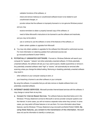 validation functions of the software, or
· check and remove malicious or unauthorized software known to be related to such
unauthorized changes, or
· provide notices that the software is improperly licensed or a non-genuine Windows product
and you may
· receive reminders to obtain a properly licensed copy of the software, or
· need to follow Microsoft’s instructions to be licensed to use the software and reactivate,
and you may not be able to
· use or continue to use the software or some of the features of the software, or
· obtain certain updates or upgrades from Microsoft
d. You may only obtain updates or upgrades for the software from Microsoft or authorized sources.
For more information on obtaining updates from authorized sources see
go.microsoft.com/fwlink/?Linkid=104612.
6. POTENTIALLY UNWANTED SOFTWARE. If turned on, Windows Defender will search your
computer for “spyware,” “adware” and other potentially unwanted software. If it finds potentially
unwanted software, the software will ask you if you want to ignore, disable (quarantine) or remove it.
Any potentially unwanted software rated “high” or “severe,” will automatically be removed after
scanning unless you change the default setting. Removing or disabling potentially unwanted software
may result in
· other software on your computer ceasing to work, or
· your breaching a license to use other software on your computer.
By using this software, it is possible that you will also remove or disable software that is not
potentially unwanted software.
7. INTERNET-BASED SERVICES. Microsoft provides Internet-based services with the software. It
may change or cancel them at any time.
a. Consent for Internet-Based Services. The software features described below and in the
Windows 7 Privacy Statement connect to Microsoft or service provider computer systems over
the Internet. In some cases, you will not receive a separate notice when they connect. In some
cases, you may switch off these features or not use them. For more information about these
features, see the Windows 7 Privacy Statement at go.microsoft.com/fwlink/?linkid=104604. By
using these features, you consent to the transmission of this information. Microsoft
does not use the information to identify or contact you.
 