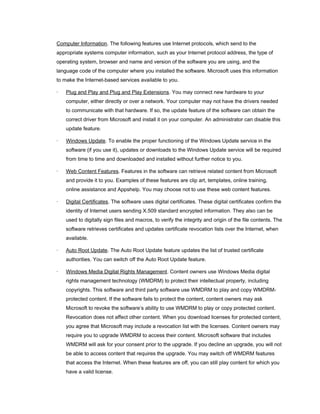 Computer Information. The following features use Internet protocols, which send to the
appropriate systems computer information, such as your Internet protocol address, the type of
operating system, browser and name and version of the software you are using, and the
language code of the computer where you installed the software. Microsoft uses this information
to make the Internet-based services available to you.
· Plug and Play and Plug and Play Extensions. You may connect new hardware to your
computer, either directly or over a network. Your computer may not have the drivers needed
to communicate with that hardware. If so, the update feature of the software can obtain the
correct driver from Microsoft and install it on your computer. An administrator can disable this
update feature.
· Windows Update. To enable the proper functioning of the Windows Update service in the
software (if you use it), updates or downloads to the Windows Update service will be required
from time to time and downloaded and installed without further notice to you.
· Web Content Features. Features in the software can retrieve related content from Microsoft
and provide it to you. Examples of these features are clip art, templates, online training,
online assistance and Appshelp. You may choose not to use these web content features.
· Digital Certificates. The software uses digital certificates. These digital certificates confirm the
identity of Internet users sending X.509 standard encrypted information. They also can be
used to digitally sign files and macros, to verify the integrity and origin of the file contents. The
software retrieves certificates and updates certificate revocation lists over the Internet, when
available.
· Auto Root Update. The Auto Root Update feature updates the list of trusted certificate
authorities. You can switch off the Auto Root Update feature.
· Windows Media Digital Rights Management. Content owners use Windows Media digital
rights management technology (WMDRM) to protect their intellectual property, including
copyrights. This software and third party software use WMDRM to play and copy WMDRM-
protected content. If the software fails to protect the content, content owners may ask
Microsoft to revoke the software’s ability to use WMDRM to play or copy protected content.
Revocation does not affect other content. When you download licenses for protected content,
you agree that Microsoft may include a revocation list with the licenses. Content owners may
require you to upgrade WMDRM to access their content. Microsoft software that includes
WMDRM will ask for your consent prior to the upgrade. If you decline an upgrade, you will not
be able to access content that requires the upgrade. You may switch off WMDRM features
that access the Internet. When these features are off, you can still play content for which you
have a valid license.
 