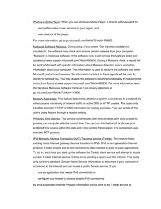 · Windows Media Player. When you use Windows Media Player, it checks with Microsoft for
· compatible online music services in your region; and
· new versions of the player.
For more information, go to go.microsoft.com/fwlink/?Linkid=104605.
· Malicious Software Removal. During setup, if you select “Get important updates for
installation”, the software may check and remove certain malware from your computer.
“Malware” is malicious software. If the software runs, it will remove the Malware listed and
updated at www.support.microsoft.com/?kbid=890830. During a Malware check, a report will
be sent to Microsoft with specific information about Malware detected, errors, and other
information about your computer. This information is used to improve the software and other
Microsoft products and services. No information included in these reports will be used to
identify or contact you. You may disable the software’s reporting functionality by following the
instructions found at www.support.microsoft.com/?kbid=890830. For more information, read
the Windows Malicious Software Removal Tool privacy statement at
go.microsoft.com/fwlink/?LinkId=113995.
· Network Awareness. This feature determines whether a system is connected to a network by
either passive monitoring of network traffic or active DNS or HTTP queries. The query only
transfers standard TCP/IP or DNS information for routing purposes. You can switch off the
active query feature through a registry setting.
· Windows Time Service. This service synchronizes with time.windows.com once a week to
provide your computer with the correct time. You can turn this feature off or choose your
preferred time source within the Date and Time Control Panel applet. The connection uses
standard NTP protocol.
· IPv6 Network Address Translation (NAT) Traversal service (Teredo). This feature helps
existing home Internet gateway devices transition to IPv6. IPv6 is next generation Internet
protocol. It helps enable end-to-end connectivity often needed by peer-to-peer applications.
To do so, each time you start up the software the Teredo client service will attempt to locate
a public Teredo Internet service. It does so by sending a query over the Internet. This query
only transfers standard Domain Name Service information to determine if your computer is
connected to the Internet and can locate a public Teredo service. If you
· use an application that needs IPv6 connectivity or
· configure your firewall to always enable IPv6 connectivity
by default standard Internet Protocol information will be sent to the Teredo service at
 