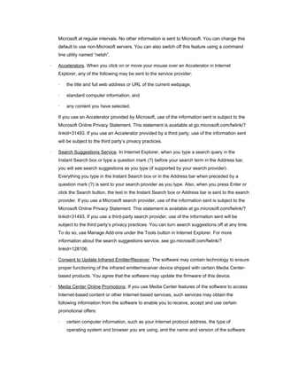 Microsoft at regular intervals. No other information is sent to Microsoft. You can change this
default to use non-Microsoft servers. You can also switch off this feature using a command
line utility named “netsh”.
· Accelerators. When you click on or move your mouse over an Accelerator in Internet
Explorer, any of the following may be sent to the service provider:
· the title and full web address or URL of the current webpage,
· standard computer information, and
· any content you have selected.
If you use an Accelerator provided by Microsoft, use of the information sent is subject to the
Microsoft Online Privacy Statement. This statement is available at go.microsoft.com/fwlink/?
linkid=31493. If you use an Accelerator provided by a third party, use of the information sent
will be subject to the third party’s privacy practices.
· Search Suggestions Service. In Internet Explorer, when you type a search query in the
Instant Search box or type a question mark (?) before your search term in the Address bar,
you will see search suggestions as you type (if supported by your search provider).
Everything you type in the Instant Search box or in the Address bar when preceded by a
question mark (?) is sent to your search provider as you type. Also, when you press Enter or
click the Search button, the text in the Instant Search box or Address bar is sent to the search
provider. If you use a Microsoft search provider, use of the information sent is subject to the
Microsoft Online Privacy Statement. This statement is available at go.microsoft.com/fwlink/?
linkid=31493. If you use a third-party search provider, use of the information sent will be
subject to the third party’s privacy practices. You can turn search suggestions off at any time.
To do so, use Manage Add-ons under the Tools button in Internet Explorer. For more
information about the search suggestions service, see go.microsoft.com/fwlink/?
linkid=128106.
· Consent to Update Infrared Emitter/Receiver. The software may contain technology to ensure
proper functioning of the infrared emitter/receiver device shipped with certain Media Center-
based products. You agree that the software may update the firmware of this device.
· Media Center Online Promotions. If you use Media Center features of the software to access
Internet-based content or other Internet-based services, such services may obtain the
following information from the software to enable you to receive, accept and use certain
promotional offers:
· certain computer information, such as your Internet protocol address, the type of
operating system and browser you are using, and the name and version of the software
 