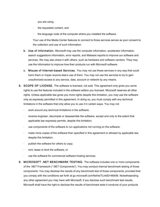 you are using,
· the requested content, and
· the language code of the computer where you installed the software.
Your use of the Media Center features to connect to those services serves as your consent to
the collection and use of such information.
b. Use of Information. Microsoft may use the computer information, accelerator information,
search suggestions information, error reports, and Malware reports to improve our software and
services. We may also share it with others, such as hardware and software vendors. They may
use the information to improve how their products run with Microsoft software.
c. Misuse of Internet-based Services. You may not use these services in any way that could
harm them or impair anyone else’s use of them. You may not use the services to try to gain
unauthorized access to any service, data, account or network by any means.
8. SCOPE OF LICENSE. The software is licensed, not sold. This agreement only gives you some
rights to use the features included in the software edition you licensed. Microsoft reserves all other
rights. Unless applicable law gives you more rights despite this limitation, you may use the software
only as expressly permitted in this agreement. In doing so, you must comply with any technical
limitations in the software that only allow you to use it in certain ways. You may not
· work around any technical limitations in the software;
· reverse engineer, decompile or disassemble the software, except and only to the extent that
applicable law expressly permits, despite this limitation;
· use components of the software to run applications not running on the software;
· make more copies of the software than specified in this agreement or allowed by applicable law,
despite this limitation;
· publish the software for others to copy;
· rent, lease or lend the software; or
· use the software for commercial software hosting services.
9. MICROSOFT .NET BENCHMARK TESTING. The software includes one or more components
of the .NET Framework (“.NET Components”). You may conduct internal benchmark testing of those
components. You may disclose the results of any benchmark test of those components, provided that
you comply with the conditions set forth at go.microsoft.com/fwlink/?LinkID=66406. Notwithstanding
any other agreement you may have with Microsoft, if you disclose such benchmark test results,
Microsoft shall have the right to disclose the results of benchmark tests it conducts of your products
 