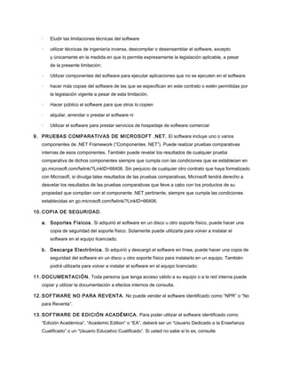 ·

Eludir las limitaciones técnicas del software

·

utilizar técnicas de ingeniería inversa, descompilar o desensamblar el software, excepto
y únicamente en la medida en que lo permita expresamente la legislación aplicable, a pesar
de la presente limitación;

·

Utilizar componentes del software para ejecutar aplicaciones que no se ejecuten en el software

·

hacer más copias del software de las que se especifican en este contrato o estén permitidas por
la legislación vigente a pesar de esta limitación,

·

Hacer público el software para que otros lo copien

·

alquilar, arrendar o prestar el software ni

·

Utilizar el software para prestar servicios de hospedaje de software comercial

9. PRUEBAS COMPARATIVAS DE MICROSOFT .NET. El software incluye uno o varios
componentes de .NET Framework (“Componentes .NET”). Puede realizar pruebas comparativas
internas de esos componentes. También puede revelar los resultados de cualquier prueba
comparativa de dichos componentes siempre que cumpla con las condiciones que se establecen en
go.microsoft.com/fwlink/?LinkID=66406. Sin perjuicio de cualquier otro contrato que haya formalizado
con Microsoft, si divulga tales resultados de las pruebas comparativas, Microsoft tendrá derecho a
desvelar los resultados de las pruebas comparativas que lleve a cabo con los productos de su
propiedad que compitan con el componente .NET pertinente, siempre que cumpla las condiciones
establecidas en go.microsoft.com/fwlink/?LinkID=66406.
10. COPIA DE SEGURIDAD.
a. Soportes Físicos. Si adquirió el software en un disco u otro soporte físico, puede hacer una
copia de seguridad del soporte físico. Solamente puede utilizarla para volver a instalar el
software en el equipo licenciado.
b. Descarga Electrónica. Si adquirió y descargó el software en línea, puede hacer una copia de
seguridad del software en un disco u otro soporte físico para instalarlo en un equipo. También
podrá utilizarla para volver a instalar el software en el equipo licenciado.
11. DOCUMENTACIÓN. Toda persona que tenga acceso válido a su equipo o a la red interna puede
copiar y utilizar la documentación a efectos internos de consulta.
12. SOFTWARE NO PARA REVENTA. No puede vender el software identificado como “NPR” o “No
para Reventa”.
13. SOFTWARE DE EDICIÓN ACADÉMICA. Para poder utilizar el software identificado como
“Edición Académica”, “Academic Edition” o “EA”, deberá ser un “Usuario Dedicado a la Enseñanza
Cualificado” o un “Usuario Educativo Cualificado”. Si usted no sabe si lo es, consulte

 