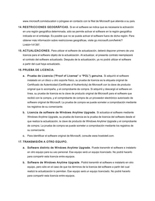 www.microsoft.com/education o póngase en contacto con la filial de Microsoft que atienda a su país.
14. RESTRICCIONES GEOGRÁFICAS. Si en el software se indica que es necesaria la activación
en una región geográfica determinada, sólo se permite activar el software en la región geográfica
indicada en el embalaje. Es posible que no se pueda activar el software fuera de dicha región. Para
obtener más información sobre restricciones geográficas, visite go.microsoft.com/fwlink/?
LinkId=141397.
15. ACTUALIZACIONES. Para utilizar el software de actualización, deberá disponer primero de una
licencia para el software objeto de la actualización. Al actualizar, el presente contrato reemplazará
el contrato del software actualizado. Después de la actualización, ya no podrá utilizar el software
a partir del cual haya actualizado.
16. PRUEBA DE LICENCIA.
a. Prueba de Licencia (“Proof of License” o “POL”) genuina. Si adquirió el software
instalado en un disco u otro soporte físico, su prueba de licencia es la etiqueta original de
Certificado de Autenticidad (Certificate of Authenticity) de Microsoft con la clave de producto
original que lo acompaña, y el comprobante de compra. Si adquirió y descargó el software en
línea, su prueba de licencia es la clave de producto original de Microsoft para el software que
recibió con la compra, y el comprobante de compra de un proveedor electrónico autorizado de
software original de Microsoft. La prueba de compra se puede someter a comprobación mediante
los registros de su comerciante.
b. Licencia de software de Windows Anytime Upgrade. Si actualiza el software mediante
Windows Anytime Upgrade, su prueba de licencia es la prueba de licencia del software desde el
que realiza la actualización, la clave de producto de Windows Anytime Upgrade y el comprobante
de compra. La prueba de compra se puede someter a comprobación mediante los registros de
su comerciante.
c. Para identificar el software original de Microsoft, consulte www.howtotell.com.
17. TRANSMISIÓN A OTRO EQUIPO.
a. Software distinto de Windows Anytime Upgrade. Puede transmitir el software e instalarlo
en otro equipo para su uso personal. Ese equipo será un equipo licenciado. No podrá hacerlo
para compartir esta licencia entre equipos.
b. Software de Windows Anytime Upgrade. Podrá transmitir el software e instalarlo en otro
equipo, pero sólo en el caso de que los términos de la licencia del software a partir del cual
realizó la actualización lo permitan. Ese equipo será un equipo licenciado. No podrá hacerlo
para compartir esta licencia entre equipos.

 