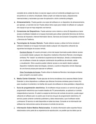 completo de la unidad de disco no sea tan seguro como el contenido protegido que no se
encuentre en un entorno virtualizado. Debe cumplir con todas las leyes y disposiciones
internacionales y nacionales que sean de aplicación a dicho contenido protegido.
e. Almacenamiento. Puede guardar una copia del software en un dispositivo de almacenamiento,
por ejemplo, un servidor de red. Puede utilizar dicha copia para instalar el software en cualquier
otro equipo al que se haya asignado una licencia.
f.

Conexiones de Dispositivos. Puede autorizar como máximo a otros 20 dispositivos a tener
acceso al software instalado en el equipo licenciado para utilizar solamente Servicios de Archivo,
Servicios de Impresión, Internet Information Server, Servicios de Conexión Compartida a Internet
y Servicios de Telefonía.

g. Tecnologías de Acceso Remoto. Puede obtener acceso y utilizar de forma remota el
software instalado en el equipo licenciado desde cualquier otro dispositivo utilizando las
siguientes tecnologías de acceso remoto.
·

Escritorio Remoto. El usuario principal y único del equipo licenciado puede obtener acceso
a una sesión desde cualquier otro dispositivo mediante el Escritorio Remoto o tecnologías
similares. Por “sesión” se entiende la experiencia de interactuar, directa o indirectamente,
con el software a través de cualquier combinación de periféricos de entrada, salida
y visualización. Otros usuarios pueden obtener acceso a una sesión desde cualquier
dispositivo mediante estas tecnologías, siempre y cuando el dispositivo remoto disponga
de una licencia propia para ejecutar el software.

·

Otras Tecnologías de Acceso. Puede utilizar la Asistencia Remota o tecnologías similares
para compartir una sesión activa.

h. Media Center Extender. Puede ejecutar de forma simultánea cinco sesiones Media Center
Extender (u otros dispositivos o software que ofrezcan funciones similares para el mismo fin)
para visualizar el contenido o la interfaz del usuario de software en otras pantallas o dispositivos.
i.

Guía de programación electrónica. Si el software incluye acceso a un servicio de guía de
programación electrónica que muestre listados de TV personalizados, se aplicará un contrato
independiente al servicio. Si usted no acepta los términos del contrato de servicio, puede seguir
utilizando el software pero no podrá usar el servicio de guía de programación electrónica. El
servicio puede contener contenido publicitario y datos relacionados, que el software recibe
y almacena. El servicio no está disponible en todas las áreas. Consulte en la información del
software las instrucciones acerca del acceso al contrato de servicio.

j.

Información Sobre Medios Relacionados. Si solicita información sobre soportes físicos
relacionados como parte de su experiencia de reproducción, es posible que los datos que se

 