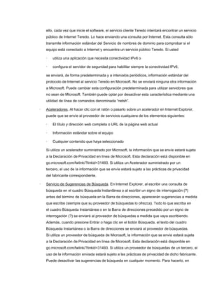 ello, cada vez que inicie el software, el servicio cliente Teredo intentará encontrar un servicio
público de Internet Teredo. Lo hace enviando una consulta por Internet. Esta consulta sólo
transmite información estándar del Servicio de nombres de dominio para comprobar si el
equipo está conectado a Internet y encuentra un servicio público Teredo. Si usted
·

utiliza una aplicación que necesita conectividad IPv6 o

·

configura el servidor de seguridad para habilitar siempre la conectividad IPv6,

se enviará, de forma predeterminada y a intervalos periódicos, información estándar del
protocolo de Internet al servicio Teredo en Microsoft. No se enviará ninguna otra información
a Microsoft. Puede cambiar esta configuración predeterminada para utilizar servidores que
no sean de Microsoft. También puede optar por desactivar esta característica mediante una
utilidad de línea de comandos denominada “netsh”.
·

Aceleradores. Al hacer clic con el ratón o pasarlo sobre un acelerador en Internet Explorer,
puede que se envíe al proveedor de servicios cualquiera de los elementos siguientes:
·

El título y dirección web completa o URL de la página web actual

·

Información estándar sobre el equipo

·

Cualquier contenido que haya seleccionado

Si utiliza un acelerador suministrado por Microsoft, la información que se envíe estará sujeta
a la Declaración de Privacidad en línea de Microsoft. Esta declaración está disponible en
go.microsoft.com/fwlink/?linkid=31493. Si utiliza un Acelerador suministrado por un
tercero, el uso de la información que se envíe estará sujeto a las prácticas de privacidad
del fabricante correspondiente.
·

Servicio de Sugerencias de Búsqueda. En Internet Explorer, al escribir una consulta de
búsqueda en el cuadro Búsqueda Instantánea o al escribir un signo de interrogación (?)
antes del término de búsqueda en la Barra de direcciones, aparecerán sugerencias a medida
que escribe (siempre que su proveedor de búsquedas lo ofrezca). Todo lo que escriba en
el cuadro Búsqueda Instantánea o en la Barra de direcciones precedido por un signo de
interrogación (?) se enviará al proveedor de búsquedas a medida que vaya escribiendo.
Además, cuando presione Entrar o haga clic en el botón Búsqueda, el texto del cuadro
Búsqueda Instantánea o la Barra de direcciones se enviará al proveedor de búsquedas.
Si utiliza un proveedor de búsqueda de Microsoft, la información que se envíe estará sujeta
a la Declaración de Privacidad en línea de Microsoft. Esta declaración está disponible en
go.microsoft.com/fwlink/?linkid=31493. Si utiliza un proveedor de búsquedas de un tercero, el
uso de la información enviada estará sujeto a las prácticas de privacidad de dicho fabricante.
Puede desactivar las sugerencias de búsqueda en cualquier momento. Para hacerlo, en

 