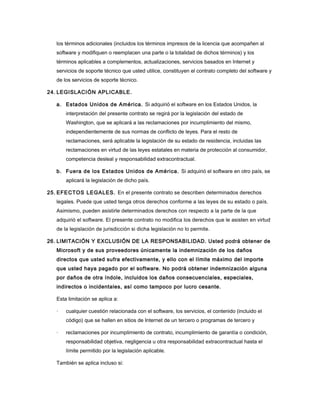 los términos adicionales (incluidos los términos impresos de la licencia que acompañen al
software y modifiquen o reemplacen una parte o la totalidad de dichos términos) y los
términos aplicables a complementos, actualizaciones, servicios basados en Internet y
servicios de soporte técnico que usted utilice, constituyen el contrato completo del software y
de los servicios de soporte técnico.
24. LEGISLACIÓN APLICABLE.
a. Estados Unidos de América. Si adquirió el software en los Estados Unidos, la
interpretación del presente contrato se regirá por la legislación del estado de
Washington, que se aplicará a las reclamaciones por incumplimiento del mismo,
independientemente de sus normas de conflicto de leyes. Para el resto de
reclamaciones, será aplicable la legislación de su estado de residencia, incluidas las
reclamaciones en virtud de las leyes estatales en materia de protección al consumidor,
competencia desleal y responsabilidad extracontractual.
b. Fuera de los Estados Unidos de América. Si adquirió el software en otro país, se
aplicará la legislación de dicho país.
25. EFE CTOS LEGALES. En el presente contrato se describen determinados derechos
legales. Puede que usted tenga otros derechos conforme a las leyes de su estado o país.
Asimismo, pueden asistirle determinados derechos con respecto a la parte de la que
adquirió el software. El presente contrato no modifica los derechos que le asisten en virtud
de la legislación de jurisdicción si dicha legislación no lo permite.
26. LIMITACIÓN Y EXCLUSIÓN DE LA RESPONSABILIDAD. Usted podrá obtener de
Microsoft y de sus proveedores únicamente la indemnización de los daños
directos que usted sufra efectivamente, y ello con el límite máximo del importe
que usted haya pagado por el software. No podrá obtener indemnización alguna
por daños de otra índole, incluidos los daños consecuenciales, especiales,
indirectos o incidentales, así como tampoco por lucro cesante.
Esta limitación se aplica a:
·

cualquier cuestión relacionada con el software, los servicios, el contenido (incluido el
código) que se hallen en sitios de Internet de un tercero o programas de tercero y

·

reclamaciones por incumplimiento de contrato, incumplimiento de garantía o condición,
responsabilidad objetiva, negligencia u otra responsabilidad extracontractual hasta el
límite permitido por la legislación aplicable.

También se aplica incluso si:

 