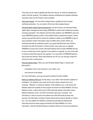 They also can be used to digitally sign files and macros, to verify the integrity and
origin of the file contents. The software retrieves certificates and updates certificate
revocation lists over the Internet, when available.
·

Auto Root Update. The Auto Root Update feature updates the list of trusted
certificate authorities. You can switch off the Auto Root Update feature.

·

Windows Media Digital Rights Management. Content owners use Windows Media
digital rights management technology (WMDRM) to protect their intellectual property,
including copyrights. This software and third party software use WMDRM to play and
copy WMDRM-protected content. If the software fails to protect the content, content
owners may ask Microsoft to revoke the software’s ability to use WMDRM to play or
copy protected content. Revocation does not affect other content. When you
download licenses for protected content, you agree that Microsoft may include a
revocation list with the licenses. Content owners may require you to upgrade
WMDRM to access their content. Microsoft software that includes WMDRM will ask
for your consent prior to the upgrade. If you decline an upgrade, you will not be able
to access content that requires the upgrade. You may switch off WMDRM features
that access the Internet. When these features are off, you can still play content for
which you have a valid license.

·

Windows Media Player. When you use Windows Media Player, it checks with
Microsoft for
·

compatible online music services in your region; and

·

new versions of the player.

For more information, go to go.microsoft.com/fwlink/?Linkid=104605.
·

Malicious Software Removal. During setup, if you select “Get important updates for
installation”, the software may check and remove certain malware from your
computer. “Malware” is malicious software. If the software runs, it will remove the
Malware listed and updated at www.support.microsoft.com/?kbid=890830. During a
Malware check, a report will be sent to Microsoft with specific information about
Malware detected, errors, and other information about your computer. This
information is used to improve the software and other Microsoft products and
services. No information included in these reports will be used to identify or contact
you. You may disable the software’s reporting functionality by following the
instructions found at www.support.microsoft.com/?kbid=890830. For more
information, read the Windows Malicious Software Removal Tool privacy statement

 