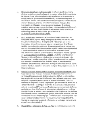 e.

Eliminación de software malintencionado. El software puede examinar y
eliminar periódicamente el malware de su equipo, utilizando la herramienta
de eliminación de software malicioso descargada más recientemente a su
equipo. Después que se termine de examinar, y en intervalos regulares, se
enviará a un informe a Microsoft con información específica sobre cualquier
malware detectado, errores y otra información sobre el equipo. Esta
información se utiliza para ayudar a proteger su equipo de software
malicioso, así como para mejorar el software y otros productos de Microsoft.
Puede optar por desactivar la funcionalidad de envío de información del
software siguiendo las instrucciones que se indican en
go.microsoft.com/fwlink/?linkid=241725.

f.

Filtro SmartScreen. Si se habilita, el Filtro SmartScreen comprobará las
direcciones de las páginas Web y descargas que intenta ver con una lista
frecuentemente actualizada de páginas Web y descargas que se han
informado a Microsoft como poco seguras o sospechosas. SmartScreen
también comprobará los programas descargados que intente ejecutar con
una lista de programas comúnmente descargados o ejecutados para ayudarle
a tomar decisiones de confianza más informadas. Puede encontrar
más información visitando la Declaración de Privacidad de Internet Explorer
en go.microsoft.com/fwlink/?linkid=280122. Al habilitar SmartScreen en
Windows o Internet Explorer, estará dando su consentimiento para esta
característica, y usted acepta utilizar el Filtro SmartScreen solo en conjunto
con Windows o Internet Explorer. Usted no puede, ni manualmente ni
mediante la habilitación o autorización de ningún software o servicio, copiar,
mostrar, distribuir, recopilar o almacenar cualquier dato proporcionado por el
Filtro SmartScreen.

g.

Servicio transversal (Teredo) de traducción de direcciones de red (NAT) IPv6.
Cada vez que inicie el equipo licenciado, Teredo intentará encontrar un
servicio público de protocolo de Internet versión 6 (IPv6) en Internet. Esto
ocurre automáticamente cuando el equipo licenciado está conectado a una
red pública o privada, pero no ocurre en redes administradas, como los
dominios de empresas. Si utiliza un programa que requiere que Teredo use la
conectividad IPv6 o si configura el servidor de seguridad para que siempre
active la conectividad IPv6, entonces Teredo se pondrá en contacto de forma
periódica con el servicio Teredo de Microsoft a través de Internet. La única
información que se le envía a Microsoft es información estándar del equipo y
el nombre del servicio solicitado (por ejemplo, teredo.ipv6.microsoft.com). La
información enviada desde el equipo a Teredo se utiliza para comprobar si el
equipo está conectado a Internet y si encuentra un servicio público IPv6.
Cuando se encuentra el servicio, la información se envía para mantener una
conexión con el servicio IPv6.

h.

Plug and Play y extensiones de Plug and Play. Es posible que su equipo no

 