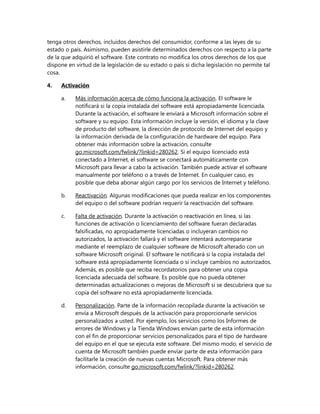 tenga otros derechos, incluidos derechos del consumidor, conforme a las leyes de su
estado o país. Asimismo, pueden asistirle determinados derechos con respecto a la parte
de la que adquirió el software. Este contrato no modifica los otros derechos de los que
dispone en virtud de la legislación de su estado o país si dicha legislación no permite tal
cosa.
4.

Activación
a.

Más información acerca de cómo funciona la activación. El software le
notificará si la copia instalada del software está apropiadamente licenciada.
Durante la activación, el software le enviará a Microsoft información sobre el
software y su equipo. Esta información incluye la versión, el idioma y la clave
de producto del software, la dirección de protocolo de Internet del equipo y
la información derivada de la configuración de hardware del equipo. Para
obtener más información sobre la activación, consulte
go.microsoft.com/fwlink/?linkid=280262. Si el equipo licenciado está
conectado a Internet, el software se conectará automáticamente con
Microsoft para llevar a cabo la activación. También puede activar el software
manualmente por teléfono o a través de Internet. En cualquier caso, es
posible que deba abonar algún cargo por los servicios de Internet y teléfono.

b.

Reactivación. Algunas modificaciones que pueda realizar en los componentes
del equipo o del software podrían requerir la reactivación del software.

c.

Falta de activación. Durante la activación o reactivación en línea, si las
funciones de activación o licenciamiento del software fueran declaradas
falsificadas, no apropiadamente licenciadas o incluyeran cambios no
autorizados, la activación fallará y el software intentará autorrepararse
mediante el reemplazo de cualquier software de Microsoft alterado con un
software Microsoft original. El software le notificará si la copia instalada del
software está apropiadamente licenciada o si incluye cambios no autorizados.
Además, es posible que reciba recordatorios para obtener una copia
licenciada adecuada del software. Es posible que no pueda obtener
determinadas actualizaciones o mejoras de Microsoft si se descubriera que su
copia del software no está apropiadamente licenciada.

d.

Personalización. Parte de la información recopilada durante la activación se
envía a Microsoft después de la activación para proporcionarle servicios
personalizados a usted. Por ejemplo, los servicios como los Informes de
errores de Windows y la Tienda Windows envían parte de esta información
con el fin de proporcionar servicios personalizados para el tipo de hardware
del equipo en el que se ejecuta este software. Del mismo modo, el servicio de
cuenta de Microsoft también puede enviar parte de esta información para
facilitarle la creación de nuevas cuentas Microsoft. Para obtener más
información, consulte go.microsoft.com/fwlink/?linkid=280262.

 