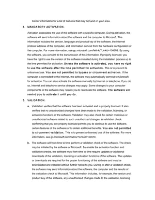 Center information for a list of features that may not work in your area.
4. MANDATORY ACTIVATION.
Activation associates the use of the software with a specific computer. During activation, the
software will send information about the software and the computer to Microsoft. This
information includes the version, language and product key of the software, the Internet
protocol address of the computer, and information derived from the hardware configuration of
the computer. For more information, see go.microsoft.com/fwlink/?Linkid=104609. By using
the software, you consent to the transmission of this information. If properly licensed, you
have the right to use the version of the software installed during the installation process up to
the time permitted for activation. Unless the software is activated, you have no right
to use the software after the time permitted for activation. This is to prevent its
unlicensed use. You are not permitted to bypass or circumvent activation. If the
computer is connected to the Internet, the software may automatically connect to Microsoft
for activation. You can also activate the software manually by Internet or telephone. If you do
so, Internet and telephone service charges may apply. Some changes to your computer
components or the software may require you to reactivate the software. The software will
remind you to activate it until you do.
5. VALIDATION.
a. Validation verifies that the software has been activated and is properly licensed. It also
verifies that no unauthorized changes have been made to the validation, licensing, or
activation functions of the software. Validation may also check for certain malicious or
unauthorized software related to such unauthorized changes. A validation check
confirming that you are properly licensed permits you to continue to use the software,
certain features of the software or to obtain additional benefits. You are not permitted
to circumvent validation. This is to prevent unlicensed use of the software. For more
information, see go.microsoft.com/fwlink/?Linkid=104610.
b. The software will from time to time perform a validation check of the software. The check
may be initiated by the software or Microsoft. To enable the activation function and
validation checks, the software may from time to time require updates or additional
downloads of the validation, licensing or activation functions of the software. The updates
or downloads are required for the proper functioning of the software and may be
downloaded and installed without further notice to you. During or after a validation check,
the software may send information about the software, the computer and the results of
the validation check to Microsoft. This information includes, for example, the version and
product key of the software, any unauthorized changes made to the validation, licensing

 