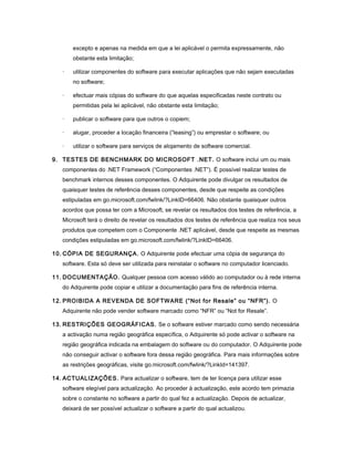 excepto e apenas na medida em que a lei aplicável o permita expressamente, não
obstante esta limitação;
· utilizar componentes do software para executar aplicações que não sejam executadas
no software;
· efectuar mais cópias do software do que aquelas especificadas neste contrato ou
permitidas pela lei aplicável, não obstante esta limitação;
· publicar o software para que outros o copiem;
· alugar, proceder a locação financeira (“leasing”) ou emprestar o software; ou
· utilizar o software para serviços de alojamento de software comercial.
9. TESTES DE BENCHMARK DO MICROSOFT .NET. O software inclui um ou mais
componentes do .NET Framework (“Componentes .NET”). É possível realizar testes de
benchmark internos desses componentes. O Adquirente pode divulgar os resultados de
quaisquer testes de referência desses componentes, desde que respeite as condições
estipuladas em go.microsoft.com/fwlink/?LinkID=66406. Não obstante quaisquer outros
acordos que possa ter com a Microsoft, se revelar os resultados dos testes de referência, a
Microsoft terá o direito de revelar os resultados dos testes de referência que realiza nos seus
produtos que competem com o Componente .NET aplicável, desde que respeite as mesmas
condições estipuladas em go.microsoft.com/fwlink/?LinkID=66406.
10. CÓPIA DE SEGURANÇA. O Adquirente pode efectuar uma cópia de segurança do
software. Esta só deve ser utilizada para reinstalar o software no computador licenciado.
11. DOCUMENTAÇÃO. Qualquer pessoa com acesso válido ao computador ou à rede interna
do Adquirente pode copiar e utilizar a documentação para fins de referência interna.
12. PROIBIDA A REVENDA DE SOFTWARE (“Not for Resale” ou “NFR”). O
Adquirente não pode vender software marcado como “NFR” ou “Not for Resale”.
13. RESTRIÇÕES GEOGRÁFICAS. Se o software estiver marcado como sendo necessária
a activação numa região geográfica específica, o Adquirente só pode activar o software na
região geográfica indicada na embalagem do software ou do computador. O Adquirente pode
não conseguir activar o software fora dessa região geográfica. Para mais informações sobre
as restrições geográficas, visite go.microsoft.com/fwlink/?LinkId=141397.
14. ACTUALIZAÇÕES. Para actualizar o software, tem de ter licença para utilizar esse
software elegível para actualização. Ao proceder à actualização, este acordo tem primazia
sobre o constante no software a partir do qual fez a actualização. Depois de actualizar,
deixará de ser possível actualizar o software a partir do qual actualizou.
 