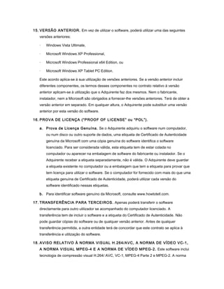 15. VERSÃO ANTERIOR. Em vez de utilizar o software, poderá utilizar uma das seguintes
versões anteriores:
· Windows Vista Ultimate,
· Microsoft Windows XP Professional,
· Microsoft Windows Professional x64 Edition, ou
· Microsoft Windows XP Tablet PC Edition.
Este acordo aplica-se à sua utilização de versões anteriores. Se a versão anterior incluir
diferentes componentes, os termos desses componentes no contrato relativo à versão
anterior aplicam-se à utilização que o Adquirente faz dos mesmos. Nem o fabricante,
instalador, nem a Microsoft são obrigados a fornecer-lhe versões anteriores. Terá de obter a
versão anterior em separado. Em qualquer altura, o Adquirente pode substituir uma versão
anterior por esta versão do software.
16. PROVA DE LICENÇA (“PROOF OF LICENSE” ou “POL”).
a. Prova de Licença Genuína. Se o Adquirente adquiriu o software num computador,
ou num disco ou outro suporte de dados, uma etiqueta de Certificado de Autenticidade
genuína da Microsoft com uma cópia genuína do software identifica o software
licenciado. Para ser considerada válida, esta etiqueta tem de estar colada no
computador ou aparecer na embalagem de software do fabricante ou instalador. Se o
Adquirente receber a etiqueta separadamente, não é válida. O Adquirente deve guardar
a etiqueta existente no computador ou a embalagem que tem a etiqueta para provar que
tem licença para utilizar o software. Se o computador for fornecido com mais do que uma
etiqueta genuína de Certificado de Autenticidade, poderá utilizar cada versão do
software identificado nessas etiquetas.
b. Para identificar software genuíno da Microsoft, consulte www.howtotell.com.
17. TRANSFERÊNCIA PARA TERCEIROS. Apenas poderá transferir o software
directamente para outro utilizador se acompanhado do computador licenciado. A
transferência tem de incluir o software e a etiqueta do Certificado de Autenticidade. Não
pode guardar cópias do software ou de qualquer versão anterior. Antes de qualquer
transferência permitida, a outra entidade terá de concordar que este contrato se aplica à
transferência e utilização do software.
18. AVISO RELATIVO À NORMA VISUAL H.264/AVC, A NORMA DE VÍDEO VC-1,
A NORMA VISUAL MPEG-4 E A NORMA DE VÍDEO MPEG-2. Este software inclui
tecnologia de compressão visual H.264/ AVC, VC-1, MPEG-4 Parte 2 e MPEG-2. A norma
 