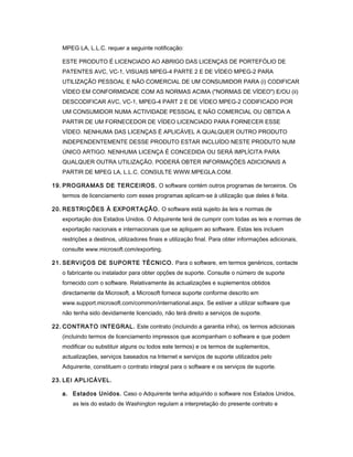 MPEG LA, L.L.C. requer a seguinte notificação:
ESTE PRODUTO É LICENCIADO AO ABRIGO DAS LICENÇAS DE PORTEFÓLIO DE
PATENTES AVC, VC-1, VISUAIS MPEG-4 PARTE 2 E DE VÍDEO MPEG-2 PARA
UTILIZAÇÃO PESSOAL E NÃO COMERCIAL DE UM CONSUMIDOR PARA (i) CODIFICAR
VÍDEO EM CONFORMIDADE COM AS NORMAS ACIMA ("NORMAS DE VÍDEO") E/OU (ii)
DESCODIFICAR AVC, VC-1, MPEG-4 PART 2 E DE VÍDEO MPEG-2 CODIFICADO POR
UM CONSUMIDOR NUMA ACTIVIDADE PESSOAL E NÃO COMERCIAL OU OBTIDA A
PARTIR DE UM FORNECEDOR DE VÍDEO LICENCIADO PARA FORNECER ESSE
VÍDEO. NENHUMA DAS LICENÇAS É APLICÁVEL A QUALQUER OUTRO PRODUTO
INDEPENDENTEMENTE DESSE PRODUTO ESTAR INCLUÍDO NESTE PRODUTO NUM
ÚNICO ARTIGO. NENHUMA LICENÇA É CONCEDIDA OU SERÁ IMPLÍCITA PARA
QUALQUER OUTRA UTILIZAÇÃO. PODERÁ OBTER INFORMAÇÕES ADICIONAIS A
PARTIR DE MPEG LA, L.L.C. CONSULTE WWW.MPEGLA.COM.
19. PROGRAMAS DE TERCEIROS. O software contém outros programas de terceiros. Os
termos de licenciamento com esses programas aplicam-se à utilização que deles é feita.
20. RESTRIÇÕES À EXPORTAÇÃO. O software está sujeito às leis e normas de
exportação dos Estados Unidos. O Adquirente terá de cumprir com todas as leis e normas de
exportação nacionais e internacionais que se apliquem ao software. Estas leis incluem
restrições a destinos, utilizadores finais e utilização final. Para obter informações adicionais,
consulte www.microsoft.com/exporting.
21. SERVIÇOS DE SUPORTE TÉCNICO. Para o software, em termos genéricos, contacte
o fabricante ou instalador para obter opções de suporte. Consulte o número de suporte
fornecido com o software. Relativamente às actualizações e suplementos obtidos
directamente da Microsoft, a Microsoft fornece suporte conforme descrito em
www.support.microsoft.com/common/international.aspx. Se estiver a utilizar software que
não tenha sido devidamente licenciado, não terá direito a serviços de suporte.
22. CONTRATO INTEGRAL. Este contrato (incluindo a garantia infra), os termos adicionais
(incluindo termos de licenciamento impressos que acompanham o software e que podem
modificar ou substituir alguns ou todos este termos) e os termos de suplementos,
actualizações, serviços baseados na Internet e serviços de suporte utilizados pelo
Adquirente, constituem o contrato integral para o software e os serviços de suporte.
23. LEI APLICÁVEL.
a. Estados Unidos. Caso o Adquirente tenha adquirido o software nos Estados Unidos,
as leis do estado de Washington regulam a interpretação do presente contrato e
 