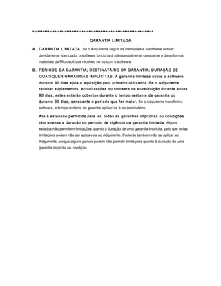 ***********************************************************************
GARANTIA LIMITADA
A. GARANTIA LIMITADA. Se o Adquirente seguir as instruções e o software estiver
devidamente licenciado, o software funcionará substancialmente consoante o descrito nos
materiais da Microsoft que recebeu no ou com o software.
B. PERÍODO DA GARANTIA; DESTINATÁRIO DA GARANTIA; DURAÇÃO DE
QUAISQUER GARANTIAS IMPLÍCITAS. A garantia limitada cobre o software
durante 90 dias após a aquisição pelo primeiro utilizador. Se o Adquirente
receber suplementos, actualizações ou software de substituição durante esses
90 dias, estes estarão cobertos durante o tempo restante da garantia ou
durante 30 dias, consoante o período que for maior. Se o Adquirente transferir o
software, o tempo restante da garantia aplicar-se-á ao destinatário.
Até à extensão permitida pela lei, todas as garantias implícitas ou condições
têm apenas a duração do período de vigência da garantia limitada. Alguns
estados não permitem limitações quanto à duração de uma garantia implícita, pelo que estas
limitações podem não ser aplicáveis ao Adquirente. Poderão também não se aplicar ao
Adquirente, porque alguns países podem não permitir limitações quanto à duração de uma
garantia implícita ou condição.
 