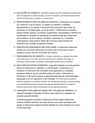 C. EXCLUSÕES DA GARANTIA. A presente garantia não cobre problemas causados pelos
actos do Adquirente (ou falhas em agir), por actos de terceiros, por eventos fora do controlo
razoável do fabricante ou instalador, ou da Microsoft.
D. RESSARCIMENTO POR VIOLAÇÃO DA GARANTIA. O fabricante ou instalador
irá, conforme o que se aplicar, (i) reparar ou substituir o software
gratuitamente ou (ii) aceitar a devolução do(s) produto(s) para obter um
reembolso do montante pago, se tal se aplicar. O fabricante ou instalador
poderá também reparar ou substituir suplementos, actualizações e software de
substituição ou proceder ao reembolso do montante pago pelo Adquirente
pelos mesmos, se tal se aplicar. Contacte o fabricante ou o instalador
relativamente a esta política. Estes são os únicos ressarcimentos do
Adquirente por violação da garantia limitada.
E. DIREITOS DO CONSUMIDOR NÃO AFECTADOS. O Adquirente poderá ter
direitos de consumidor adicionais de acordo com as leis locais e que o
presente contrato não tem autoridade para alterar.
F. PROCEDIMENTOS DE GARANTIA. Contacte o fabricante ou instalador para obter
informações sobre como obter serviços de garantia para o software. Para obter um
reembolso, terá de cumprir as políticas de devoluções do fabricante ou instalador.
G. EXCLUSÃO DE OUTRAS GARANTIAS. A garantia limitada é a única garantia
directa do fabricante ou instalador, ou da Microsoft. O fabricante ou o
instalador e a Microsoft não concedem outras garantias ou condições
expressas. Sempre que for permitido pelas leis locais, o fabricante ou
instalador e a Microsoft excluem as garantias implícitas de comercialização,
adequação a um fim específico e não infracção. Se as leis locais concederem
quaisquer garantias ou condições implícitas, não obstante esta exclusão, os ressarcimentos
a que terá direito encontram-se descritos na cláusula Ressarcimento por Violação da
Garantia supra até aos limites contemplados nas leis vigentes localmente.
H. LIMITAÇÃO E EXCLUSÃO DE DANOS POR VIOLAÇÃO DA GARANTIA. A
cláusula Limitação e Exclusão de Danos supra aplica-se a violações da
presente garantia limitada.
A presente garantia concede ao Adquirente direitos legais específicos,
podendo também beneficiar de outros direitos que variam de estado para
estado. O Adquirente poderá beneficiar também de outros direitos que variam
de país para país.
 
