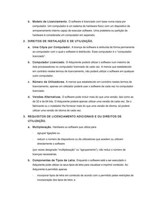 b. Modelo de Licenciamento. O software é licenciado com base numa cópia por
computador. Um computador é um sistema de hardware físico com um dispositivo de
armazenamento interno capaz de executar software. Uma prateleira ou partição de
hardware é considerada um computador em separado.
2. DIREITOS DE INSTALAÇÃO E DE UTILIZAÇÃO.
a. Uma Cópia por Computador. A licença de software é atribuída de forma permanente
ao computador com o qual o software é distribuído. Esse computador é o “computador
licenciado”.
b. Computador Licenciado. O Adquirente poderá utilizar o software num máximo de
dois processadores no computador licenciado de cada vez. A menos que estabelecido
em contrário nestes termos de licenciamento, não poderá utilizar o software em qualquer
outro computador.
c. Número de Utilizadores. A menos que estabelecido em contrário nestes termos de
licenciamento, apenas um utilizador poderá usar o software de cada vez no computador
licenciado.
d. Versões Alternativas. O software pode incluir mais do que uma versão, tais como as
de 32 e de 64 bits. O Adquirente poderá apenas utilizar uma versão de cada vez. Se o
fabricante ou o instalador lhe fornecer mais do que uma versão de idioma, só poderá
utilizar uma versão de idioma de cada vez.
3. REQUISITOS DE LICENCIAMENTO ADICIONAIS E OU DIREITOS DE
UTILIZAÇÃO.
a. Multiplexação. Hardware ou software que utiliza para
· agrupar ligações ou
· reduzir o número de dispositivos ou de utilizadores que acedem ou utilizam
directamente o software
(por vezes designado “multiplexação” ou “agrupamento”), não reduz o número de
licenças necessárias.
b. Componentes de Tipos de Letra. Enquanto o software está a ser executado o
Adquirente pode utilizar os seus tipos de letra para visualizar e imprimir conteúdo. Ao
Adquirente é permitido apenas
· incorporar tipos de letra em conteúdo de acordo com o permitido pelas restrições de
incorporação dos tipos de letra; e
 