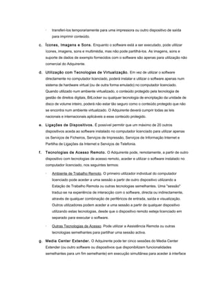 · transferi-los temporariamente para uma impressora ou outro dispositivo de saída
para imprimir conteúdo.
c. Ícones, Imagens e Sons. Enquanto o software está a ser executado, pode utilizar
ícones, imagens, sons e multimédia, mas não pode partilhá-los. As imagens, sons e
suporte de dados de exemplo fornecidos com o software são apenas para utilização não
comercial do Adquirente.
d. Utilização com Tecnologias de Virtualização. Em vez de utilizar o software
directamente no computador licenciado, poderá instalar e utilizar o software apenas num
sistema de hardware virtual (ou de outra forma emulado) no computador licenciado.
Quando utilizado num ambiente virtualizado, o conteúdo protegido pela tecnologia de
gestão de direitos digitais, BitLocker ou qualquer tecnologia de encriptação da unidade de
disco de volume inteiro, poderá não estar tão seguro como o conteúdo protegido que não
se encontra num ambiente virtualizado. O Adquirente deverá cumprir todas as leis
nacionais e internacionais aplicáveis a esse conteúdo protegido.
e. Ligações de Dispositivos. É possível permitir que um máximo de 20 outros
dispositivos aceda ao software instalado no computador licenciado para utilizar apenas
os Serviços de Ficheiros, Serviços de Impressão, Serviços de Informação Internet e
Partilha de Ligações da Internet e Serviços de Telefonia.
f. Tecnologias de Acesso Remoto. O Adquirente pode, remotamente, a partir de outro
dispositivo com tecnologias de acesso remoto, aceder e utilizar o software instalado no
computador licenciado, nos seguintes termos:
· Ambiente de Trabalho Remoto. O primeiro utilizador individual do computador
licenciado pode aceder a uma sessão a partir de outro dispositivo utilizando a
Estação de Trabalho Remota ou outras tecnologias semelhantes. Uma "sessão"
traduz-se na experiência de interacção com o software, directa ou indirectamente,
através de qualquer combinação de periféricos de entrada, saída e visualização.
Outros utilizadores podem aceder a uma sessão a partir de qualquer dispositivo
utilizando estas tecnologias, desde que o dispositivo remoto esteja licenciado em
separado para executar o software.
· Outras Tecnologias de Acesso. Pode utilizar a Assistência Remota ou outras
tecnologias semelhantes para partilhar uma sessão activa.
g. Media Center Extender. O Adquirente pode ter cinco sessões do Media Center
Extender (ou outro software ou dispositivos que disponibilizem funcionalidades
semelhantes para um fim semelhante) em execução simultânea para aceder à interface
 