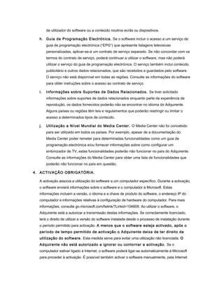 de utilizador do software ou a conteúdo noutros ecrãs ou dispositivos.
h. Guia de Programação Electrónica. Se o software incluir o acesso a um serviço de
guia de programação electrónica (“EPG”) que apresente listagens televisivas
personalizadas, aplicar-se-á um contrato de serviço separado. Se não concordar com os
termos do contrato de serviço, poderá continuar a utilizar o software, mas não poderá
utilizar o serviço do guia de programação electrónica. O serviço também inclui conteúdo
publicitário e outros dados relacionados, que são recebidos e guardados pelo software.
O serviço não está disponível em todas as regiões. Consulte as informações do software
para obter instruções sobre o acesso ao contrato de serviço.
i. Informações sobre Suportes de Dados Relacionados. Se tiver solicitado
informações sobre suportes de dados relacionados enquanto parte da experiência de
reprodução, os dados fornecidos poderão não se encontrar no idioma do Adquirente.
Alguns países ou regiões têm leis e regulamentos que poderão restringir ou limitar o
acesso a determinados tipos de conteúdo.
j. Utilização a Nível Mundial do Media Center. O Media Center não foi concebido
para ser utilizado em todos os países. Por exemplo, apesar de a documentação do
Media Center poder remeter para determinadas funcionalidades como um guia de
programação electrónica e/ou fornecer informações sobre como configurar um
sintonizador de TV, estas funcionalidades poderão não funcionar no país do Adquirente.
Consulte as informações do Media Center para obter uma lista de funcionalidades que
poderão não funcionar no país em questão.
4. ACTIVAÇÃO OBRIGATÓRIA.
A activação associa a utilização do software a um computador específico. Durante a activação,
o software enviará informações sobre o software e o computador à Microsoft. Estas
informações incluem a versão, o idioma e a chave de produto do software, o endereço IP do
computador e informações relativas à configuração de hardware do computador. Para mais
informações, consulte go.microsoft.com/fwlink/?Linkid=104609. Ao utilizar o software, o
Adquirente está a autorizar a transmissão destas informações. Se correctamente licenciado,
terá o direito de utilizar a versão do software instalada desde o processo de instalação durante
o período permitido para activação. A menos que o software esteja activado, após o
período de tempo permitido de activação o Adquirente deixa de ter direito de
utilização do software. Esta medida serve para evitar uma utilização não licenciada. O
Adquirente não está autorizado a ignorar ou contornar a activação. Se o
computador estiver ligado à Internet, o software poderá ligar-se automaticamente à Microsoft
para proceder à activação. É possível também activar o software manualmente, pela Internet
 