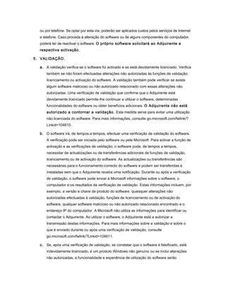 ou por telefone. Se optar por esta via, poderão ser aplicados custos pelos serviços de Internet
e telefone. Caso proceda à alteração do software ou de alguns componentes do computador,
poderá ter de reactivar o software. O próprio software solicitará ao Adquirente a
respectiva activação.
5. VALIDAÇÃO.
a. A validação verifica se o software foi activado e se está devidamente licenciado. Verifica
também se não foram efectuadas alterações não autorizadas às funções de validação,
licenciamento ou activação do software. A validação também pode verificar se existe
algum software malicioso ou não autorizado relacionado com essas alterações não
autorizadas. Uma verificação de validação que confirme que o Adquirente está
devidamente licenciado permite-lhe continuar a utilizar o software, determinadas
funcionalidades do software ou obter benefícios adicionais. O Adquirente não está
autorizado a contornar a validação. Esta medida serve para evitar uma utilização
não licenciada do software. Para mais informações, consulte go.microsoft.com/fwlink/?
Linkid=104610.
b. O software irá, de tempos a tempos, efectuar uma verificação de validação do software.
A verificação pode ser iniciada pelo software ou pela Microsoft. Para activar a função de
activação e as verificações de validação, o software pode, de tempos a tempos,
necessitar de actualizações ou de transferências adicionais de funções de validação,
licenciamento ou de activação do software. As actualizações ou transferências são
necessárias para o funcionamento correcto do software e podem ser transferidas e
instaladas sem que o Adquirente receba uma notificação. Durante ou após a verificação
de validação, o software pode enviar à Microsoft informações sobre o software, o
computador e os resultados da verificação de validação. Estas informações incluem, por
exemplo, a versão e chave de produto do software, quaisquer alterações não
autorizadas efectuadas à validação, funções de licenciamento ou de activação do
software, qualquer software malicioso ou não autorizado relacionado encontrado e o
endereço IP do computador. A Microsoft não utiliza as informações para identificar ou
contactar o Adquirente. Ao utilizar o software, o Adquirente está a autorizar a
transmissão destas informações. Para mais informações sobre a validação e sobre o
que é enviado durante ou após uma verificação de validação, consulte
go.microsoft.com/fwlink/?Linkid=104611.
c. Se, após uma verificação de validação, se constatar que o software é falsificado, está
indevidamente licenciado, é um produto Windows não genuíno ou se inclui alterações
não autorizadas, a funcionalidade e experiência de utilização do software serão
 