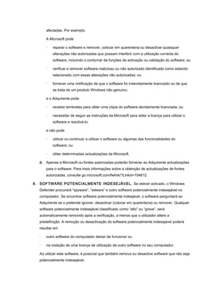 afectadas. Por exemplo:
A Microsoft pode
· reparar o software e remover, colocar em quarentena ou desactivar quaisquer
alterações não autorizadas que possam interferir com a utilização correcta do
software, incluindo o contornar de funções de activação ou validação do software; ou
· verificar e remover software malicioso ou não autorizado identificado como estando
relacionado com essas alterações não autorizadas; ou
· fornecer uma notificação de que o software foi indevidamente licenciado ou de que
se trata de um produto Windows não genuíno;
e o Adquirente pode
· receber lembretes para obter uma cópia do software devidamente licenciada; ou
· necessitar de seguir as instruções da Microsoft para obter a licença para utilizar o
software e reactivá-lo;
e não pode
· utilizar ou continuar a utilizar o software ou algumas das funcionalidades do
software; ou
· obter determinadas actualizações da Microsoft.
d. Apenas a Microsoft ou fontes autorizadas poderão fornecer ao Adquirente actualizações
para o software. Para mais informações sobre a obtenção de actualizações de fontes
autorizadas, consulte go.microsoft.com/fwlink/?Linkid=104612.
6. SOFTWARE POTENCIALMENTE INDESEJÁVEL. Se estiver activado, o Windows
Defender procurará “spyware”, “adware” e outro software potencialmente indesejável no
computador. Se encontrar software potencialmente indesjável, o software perguntará ao
Adquirente se o pretende ignorar, desactivar (colocar em quarentena) ou remover. Qualquer
software potencialmente indesejável classificado como “alto” ou “grave”, será
automaticamente removido após a verificação, a menos que o utilizador altere a
predefinição. A remoção ou desactivação do software potencialmente indesejável poderá
resultar em
· outro software do computador deixar de funcionar ou
· na violação de uma licença de utilização de outro software no seu computador.
Ao utilizar este software, é possível que também remova ou desactive software que não seja
potencialmente indesejável.
 