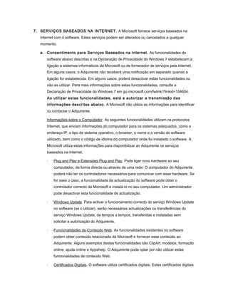 7. SERVIÇOS BASEADOS NA INTERNET. A Microsoft fornece serviços baseados na
Internet com o software. Estes serviços podem ser alterados ou cancelados a qualquer
momento.
a. Consentimento para Serviços Baseados na Internet. As funcionalidades do
software abaixo descritas e na Declaração de Privacidade do Windows 7 estabelecem a
ligação a sistemas informáticos da Microsoft ou de fornecedor de serviços pela Internet.
Em alguns casos, o Adquirente não receberá uma notificação em separado quando a
ligação for estabelecida. Em alguns casos, poderá desactivar estas funcionalidades ou
não as utilizar. Para mais informações sobre estas funcionalidades, consulte a
Declaração de Privacidade do Windows 7 em go.microsoft.com/fwlink/?linkid=104604.
Ao utilizar estas funcionalidades, está a autorizar a transmissão das
informações descritas abaixo. A Microsoft não utiliza as informações para identificar
ou contactar o Adquirente.
Informações sobre o Computador. As seguintes funcionalidades utilizam os protocolos
Internet, que enviam informações do computador para os sistemas adequados, como o
endereço IP, o tipo de sistema operativo, o browser, o nome e a versão do software
utilizado, bem como o código de idioma do computador onde foi instalado o software. A
Microsoft utiliza estas informações para disponibilizar ao Adquirente os serviços
baseados na Internet.
· Plug and Play e Extensões Plug and Play. Pode ligar novo hardware ao seu
computador, de forma directa ou através de uma rede. O computador do Adquirente
poderá não ter os controladores necessários para comunicar com esse hardware. Se
for esse o caso, a funcionalidade de actualização do software pode obter o
controlador correcto da Microsoft e instalá-lo no seu computador. Um administrador
pode desactivar esta funcionalidade de actualização.
· Windows Update. Para activar o funcionamento correcto do serviço Windows Update
no software (se o utilizar), serão necessárias actualizações ou transferências do
serviço Windows Update, de tempos a tempos, transferidas e instaladas sem
solicitar a autorização do Adquirente.
· Funcionalidades de Conteúdo Web. As funcionalidades existentes no software
podem obter conteúdo relacionado da Microsoft e fornecer esse conteúdo ao
Adquirente. Alguns exemplos destas funcionalidades são ClipArt, modelos, formação
online, ajuda online e Appshelp. O Adquirente pode optar por não utilizar estas
funcionalidades de conteúdo Web.
· Certificados Digitais. O software utiliza certificados digitais. Estes certificados digitais
 
