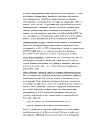 actualizado periodicamente em www.support.microsoft.com/?kbid=890830. Durante
a verificação de Software Maligno, é enviado um relatório para a Microsoft com
informações específicas sobre Software Maligno detectado, erros e outras
informações sobre o computador. Estas informações são utilizadas para melhorar o
software e outros produtos e serviços da Microsoft. Nenhuma informação incluída
nestes relatórios será utilizada para identificar ou contactar o Adquirente. Pode
desactivar a funcionalidade de envio de relatórios do software seguindo as
instruções que pode encontrar em www.support.microsoft.com/?kbid=890830. Para
mais informações, leia a declaração de privacidade da Ferramenta de Remoção de
Software Malicioso do Windows em go.microsoft.com/fwlink/?LinkId=113995.
· Detecção Automática de Rede. Esta funcionalidade determina se um sistema está
ligado a uma rede através de monitorização passiva do tráfego de rede ou de
consultas activas de DNS ou HTTP. A consulta apenas transfere informações padrão
de TCP/IP ou DNS para fins de encaminhamento. É possível desactivar a
funcionalidade de consultas activas através de uma configuração do registo.
· Serviço de Hora do Windows. Este serviço efectua a sincronização com o Web site
time.windows.com uma vez por semana para fornecer ao computador a hora
correcta. É possível desactivar esta funcionalidade ou seleccionar o fuso horário
preferencial acedendo a Data e Hora no Painel de Controlo. A ligação utiliza o
protocolo NTP padrão.
· Serviço Transversal (Teredo) de Tradução de Endereços de Rede (NAT) do IPv6.
Esta funcionalidade ajuda na transição de dispositivos domésticos de gateway de
Internet existentes para o IPv6. O IPv6 é o protocolo IP (Internet Protocol) da
próxima geração. Ajuda a activar a conectividade ponto-a-ponto frequentemente
necessária por aplicações ponto-a-ponto. Para tal, sempre que iniciar o software, o
serviço de cliente Teredo tentará localizar um serviço público de Internet Teredo.
Para tal, envia uma consulta através da Internet. Esta consulta só transfere
informações padrão de DNS (Domain Name Service) para determinar se o
computador está ligado à Internet e consegue localizar um serviço público de
Teredo. Se o Adquirente
· utilizar uma aplicação que necessita de conectividade IPv6, ou
· configurar a firewall para activar sempre a conectividade IPv6,
Então, por predefinição, as informações padrão do protocolo IP serão enviadas
periodicamente para o serviço Teredo da Microsoft. Não serão enviadas outras
informações para a Microsoft. O Adquirente pode alterar esta predefinição para
 
