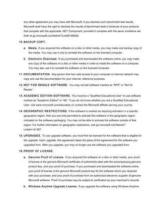 any other agreement you may have with Microsoft, if you disclose such benchmark test results,
Microsoft shall have the right to disclose the results of benchmark tests it conducts of your products
that compete with the applicable .NET Component, provided it complies with the same conditions set
forth at go.microsoft.com/fwlink/?LinkID=66406.
10. BACKUP COPY.
a. Media. If you acquired the software on a disc or other media, you may make one backup copy of
the media. You may use it only to reinstall the software on the licensed computer.
b. Electronic Download. If you purchased and downloaded the software online, you may make
one copy of the software on a disc or other media in order to install the software on a computer.
You may also use it to reinstall the software on the licensed computer.
11. DOCUMENTATION. Any person that has valid access to your computer or internal network may
copy and use the documentation for your internal, reference purposes.
12. NOT FOR RESALE SOFTWARE. You may not sell software marked as “NFR” or “Not for
Resale.”
13. ACADEMIC EDITION SOFTWARE. You must be a “Qualified Educational User” to use software
marked as “Academic Edition” or “AE.” If you do not know whether you are a Qualified Educational
User, visit www.microsoft.com/education or contact the Microsoft affiliate serving your country.
14. GEOGRAPHIC RESTRICTIONS. If the software is marked as requiring activation in a specific
geographic region, then you are only permitted to activate this software in the geographic region
indicated on the software packaging. You may not be able to activate the software outside of that
region. For further information on geographic restrictions, visit go.microsoft.com/fwlink/?
LinkId=141397.
15. UPGRADES. To use upgrade software, you must first be licensed for the software that is eligible for
the upgrade. Upon upgrade, this agreement takes the place of the agreement for the software you
upgraded from. After you upgrade, you may no longer use the software you upgraded from.
16. PROOF OF LICENSE.
a. Genuine Proof of License. If you acquired the software on a disc or other media, your proof
of license is the genuine Microsoft certificate of authenticity label with the accompanying genuine
product key, and your proof of purchase. If you purchased and downloaded the software online,
your proof of license is the genuine Microsoft product key for the software which you received
with your purchase, and your proof of purchase from an authorized electronic supplier of genuine
Microsoft software. Proof of purchase may be subject to verification by your merchant’s records.
b. Windows Anytime Upgrade License. If you upgrade the software using Windows Anytime
 