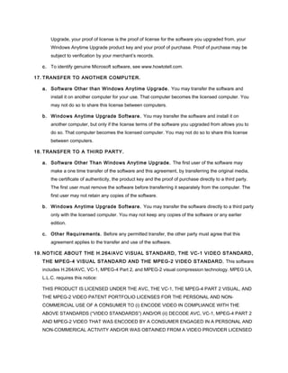 Upgrade, your proof of license is the proof of license for the software you upgraded from, your
Windows Anytime Upgrade product key and your proof of purchase. Proof of purchase may be
subject to verification by your merchant’s records.
c. To identify genuine Microsoft software, see www.howtotell.com.
17. TRANSFER TO ANOTHER COMPUTER.
a. Software Other than Windows Anytime Upgrade. You may transfer the software and
install it on another computer for your use. That computer becomes the licensed computer. You
may not do so to share this license between computers.
b. Windows Anytime Upgrade Software. You may transfer the software and install it on
another computer, but only if the license terms of the software you upgraded from allows you to
do so. That computer becomes the licensed computer. You may not do so to share this license
between computers.
18. TRANSFER TO A THIRD PARTY.
a. Software Other Than Windows Anytime Upgrade. The first user of the software may
make a one time transfer of the software and this agreement, by transferring the original media,
the certificate of authenticity, the product key and the proof of purchase directly to a third party.
The first user must remove the software before transferring it separately from the computer. The
first user may not retain any copies of the software.
b. Windows Anytime Upgrade Software. You may transfer the software directly to a third party
only with the licensed computer. You may not keep any copies of the software or any earlier
edition.
c. Other Requirements. Before any permitted transfer, the other party must agree that this
agreement applies to the transfer and use of the software.
19. NOTICE ABOUT THE H.264/AVC VISUAL STANDARD, THE VC-1 VIDEO STANDARD,
THE MPEG-4 VISUAL STANDARD AND THE MPEG-2 VIDEO STANDARD. This software
includes H.264/AVC, VC-1, MPEG-4 Part 2, and MPEG-2 visual compression technology. MPEG LA,
L.L.C. requires this notice:
THIS PRODUCT IS LICENSED UNDER THE AVC, THE VC-1, THE MPEG-4 PART 2 VISUAL, AND
THE MPEG-2 VIDEO PATENT PORTFOLIO LICENSES FOR THE PERSONAL AND NON-
COMMERCIAL USE OF A CONSUMER TO (i) ENCODE VIDEO IN COMPLIANCE WITH THE
ABOVE STANDARDS (“VIDEO STANDARDS”) AND/OR (ii) DECODE AVC, VC-1, MPEG-4 PART 2
AND MPEG-2 VIDEO THAT WAS ENCODED BY A CONSUMER ENGAGED IN A PERSONAL AND
NON-COMMERICAL ACTIVITY AND/OR WAS OBTAINED FROM A VIDEO PROVIDER LICENSED
 