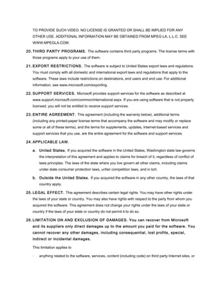 TO PROVIDE SUCH VIDEO. NO LICENSE IS GRANTED OR SHALL BE IMPLIED FOR ANY
OTHER USE. ADDITIONAL INFORMATION MAY BE OBTAINED FROM MPEG LA, L.L.C. SEE
WWW.MPEGLA.COM.
20. THIRD PARTY PROGRAMS. The software contains third party programs. The license terms with
those programs apply to your use of them.
21. EXPORT RESTRICTIONS. The software is subject to United States export laws and regulations.
You must comply with all domestic and international export laws and regulations that apply to the
software. These laws include restrictions on destinations, end users and end use. For additional
information, see www.microsoft.com/exporting.
22. SUPPORT SERVICES. Microsoft provides support services for the software as described at
www.support.microsoft.com/common/international.aspx. If you are using software that is not properly
licensed, you will not be entitled to receive support services.
23. ENTIRE AGREEMENT. This agreement (including the warranty below), additional terms
(including any printed-paper license terms that accompany the software and may modify or replace
some or all of these terms), and the terms for supplements, updates, Internet-based services and
support services that you use, are the entire agreement for the software and support services.
24. APPLICABLE LAW.
a. United States. If you acquired the software in the United States, Washington state law governs
the interpretation of this agreement and applies to claims for breach of it, regardless of conflict of
laws principles. The laws of the state where you live govern all other claims, including claims
under state consumer protection laws, unfair competition laws, and in tort.
b. Outside the United States. If you acquired the software in any other country, the laws of that
country apply.
25. LEGAL EFFECT. This agreement describes certain legal rights. You may have other rights under
the laws of your state or country. You may also have rights with respect to the party from whom you
acquired the software. This agreement does not change your rights under the laws of your state or
country if the laws of your state or country do not permit it to do so.
26. LIMITATION ON AND EXCLUSION OF DAMAGES. You can recover from Microsoft
and its suppliers only direct damages up to the amount you paid for the software. You
cannot recover any other damages, including consequential, lost profits, special,
indirect or incidental damages.
This limitation applies to
· anything related to the software, services, content (including code) on third party Internet sites, or
 