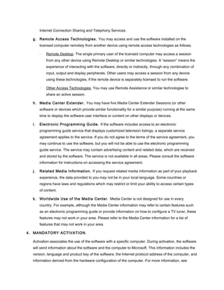 Internet Connection Sharing and Telephony Services.
g. Remote Access Technologies. You may access and use the software installed on the
licensed computer remotely from another device using remote access technologies as follows.
· Remote Desktop. The single primary user of the licensed computer may access a session
from any other device using Remote Desktop or similar technologies. A “session” means the
experience of interacting with the software, directly or indirectly, through any combination of
input, output and display peripherals. Other users may access a session from any device
using these technologies, if the remote device is separately licensed to run the software.
· Other Access Technologies. You may use Remote Assistance or similar technologies to
share an active session.
h. Media Center Extender. You may have five Media Center Extender Sessions (or other
software or devices which provide similar functionality for a similar purpose) running at the same
time to display the software user interface or content on other displays or devices.
i. Electronic Programming Guide. If the software includes access to an electronic
programming guide service that displays customized television listings, a separate service
agreement applies to the service. If you do not agree to the terms of the service agreement, you
may continue to use the software, but you will not be able to use the electronic programming
guide service. The service may contain advertising content and related data, which are received
and stored by the software. The service is not available in all areas. Please consult the software
information for instructions on accessing the service agreement.
j. Related Media Information. If you request related media information as part of your playback
experience, the data provided to you may not be in your local language. Some countries or
regions have laws and regulations which may restrict or limit your ability to access certain types
of content.
k. Worldwide Use of the Media Center. Media Center is not designed for use in every
country. For example, although the Media Center information may refer to certain features such
as an electronic programming guide or provide information on how to configure a TV tuner, these
features may not work in your area. Please refer to the Media Center information for a list of
features that may not work in your area.
4. MANDATORY ACTIVATION.
Activation associates the use of the software with a specific computer. During activation, the software
will send information about the software and the computer to Microsoft. This information includes the
version, language and product key of the software, the Internet protocol address of the computer, and
information derived from the hardware configuration of the computer. For more information, see
 