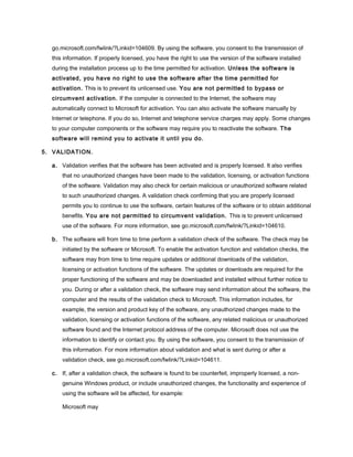 go.microsoft.com/fwlink/?Linkid=104609. By using the software, you consent to the transmission of
this information. If properly licensed, you have the right to use the version of the software installed
during the installation process up to the time permitted for activation. Unless the software is
activated, you have no right to use the software after the time permitted for
activation. This is to prevent its unlicensed use. You are not permitted to bypass or
circumvent activation. If the computer is connected to the Internet, the software may
automatically connect to Microsoft for activation. You can also activate the software manually by
Internet or telephone. If you do so, Internet and telephone service charges may apply. Some changes
to your computer components or the software may require you to reactivate the software. The
software will remind you to activate it until you do.
5. VALIDATION.
a. Validation verifies that the software has been activated and is properly licensed. It also verifies
that no unauthorized changes have been made to the validation, licensing, or activation functions
of the software. Validation may also check for certain malicious or unauthorized software related
to such unauthorized changes. A validation check confirming that you are properly licensed
permits you to continue to use the software, certain features of the software or to obtain additional
benefits. You are not permitted to circumvent validation. This is to prevent unlicensed
use of the software. For more information, see go.microsoft.com/fwlink/?Linkid=104610.
b. The software will from time to time perform a validation check of the software. The check may be
initiated by the software or Microsoft. To enable the activation function and validation checks, the
software may from time to time require updates or additional downloads of the validation,
licensing or activation functions of the software. The updates or downloads are required for the
proper functioning of the software and may be downloaded and installed without further notice to
you. During or after a validation check, the software may send information about the software, the
computer and the results of the validation check to Microsoft. This information includes, for
example, the version and product key of the software, any unauthorized changes made to the
validation, licensing or activation functions of the software, any related malicious or unauthorized
software found and the Internet protocol address of the computer. Microsoft does not use the
information to identify or contact you. By using the software, you consent to the transmission of
this information. For more information about validation and what is sent during or after a
validation check, see go.microsoft.com/fwlink/?Linkid=104611.
c. If, after a validation check, the software is found to be counterfeit, improperly licensed, a non-
genuine Windows product, or include unauthorized changes, the functionality and experience of
using the software will be affected, for example:
Microsoft may
 