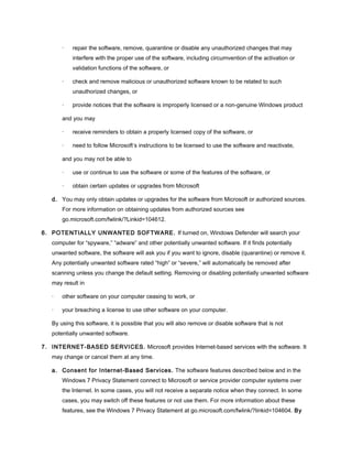 · repair the software, remove, quarantine or disable any unauthorized changes that may
interfere with the proper use of the software, including circumvention of the activation or
validation functions of the software, or
· check and remove malicious or unauthorized software known to be related to such
unauthorized changes, or
· provide notices that the software is improperly licensed or a non-genuine Windows product
and you may
· receive reminders to obtain a properly licensed copy of the software, or
· need to follow Microsoft’s instructions to be licensed to use the software and reactivate,
and you may not be able to
· use or continue to use the software or some of the features of the software, or
· obtain certain updates or upgrades from Microsoft
d. You may only obtain updates or upgrades for the software from Microsoft or authorized sources.
For more information on obtaining updates from authorized sources see
go.microsoft.com/fwlink/?Linkid=104612.
6. POTENTIALLY UNWANTED SOFTWARE. If turned on, Windows Defender will search your
computer for “spyware,” “adware” and other potentially unwanted software. If it finds potentially
unwanted software, the software will ask you if you want to ignore, disable (quarantine) or remove it.
Any potentially unwanted software rated “high” or “severe,” will automatically be removed after
scanning unless you change the default setting. Removing or disabling potentially unwanted software
may result in
· other software on your computer ceasing to work, or
· your breaching a license to use other software on your computer.
By using this software, it is possible that you will also remove or disable software that is not
potentially unwanted software.
7. INTERNET-BASED SERVICES. Microsoft provides Internet-based services with the software. It
may change or cancel them at any time.
a. Consent for Internet-Based Services. The software features described below and in the
Windows 7 Privacy Statement connect to Microsoft or service provider computer systems over
the Internet. In some cases, you will not receive a separate notice when they connect. In some
cases, you may switch off these features or not use them. For more information about these
features, see the Windows 7 Privacy Statement at go.microsoft.com/fwlink/?linkid=104604. By
 