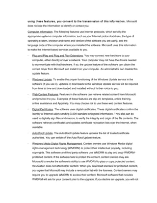 using these features, you consent to the transmission of this information. Microsoft
does not use the information to identify or contact you.
Computer Information. The following features use Internet protocols, which send to the
appropriate systems computer information, such as your Internet protocol address, the type of
operating system, browser and name and version of the software you are using, and the
language code of the computer where you installed the software. Microsoft uses this information
to make the Internet-based services available to you.
· Plug and Play and Plug and Play Extensions. You may connect new hardware to your
computer, either directly or over a network. Your computer may not have the drivers needed
to communicate with that hardware. If so, the update feature of the software can obtain the
correct driver from Microsoft and install it on your computer. An administrator can disable this
update feature.
· Windows Update. To enable the proper functioning of the Windows Update service in the
software (if you use it), updates or downloads to the Windows Update service will be required
from time to time and downloaded and installed without further notice to you.
· Web Content Features. Features in the software can retrieve related content from Microsoft
and provide it to you. Examples of these features are clip art, templates, online training,
online assistance and Appshelp. You may choose not to use these web content features.
· Digital Certificates. The software uses digital certificates. These digital certificates confirm the
identity of Internet users sending X.509 standard encrypted information. They also can be
used to digitally sign files and macros, to verify the integrity and origin of the file contents. The
software retrieves certificates and updates certificate revocation lists over the Internet, when
available.
· Auto Root Update. The Auto Root Update feature updates the list of trusted certificate
authorities. You can switch off the Auto Root Update feature.
· Windows Media Digital Rights Management. Content owners use Windows Media digital
rights management technology (WMDRM) to protect their intellectual property, including
copyrights. This software and third party software use WMDRM to play and copy WMDRM-
protected content. If the software fails to protect the content, content owners may ask
Microsoft to revoke the software’s ability to use WMDRM to play or copy protected content.
Revocation does not affect other content. When you download licenses for protected content,
you agree that Microsoft may include a revocation list with the licenses. Content owners may
require you to upgrade WMDRM to access their content. Microsoft software that includes
WMDRM will ask for your consent prior to the upgrade. If you decline an upgrade, you will not
 